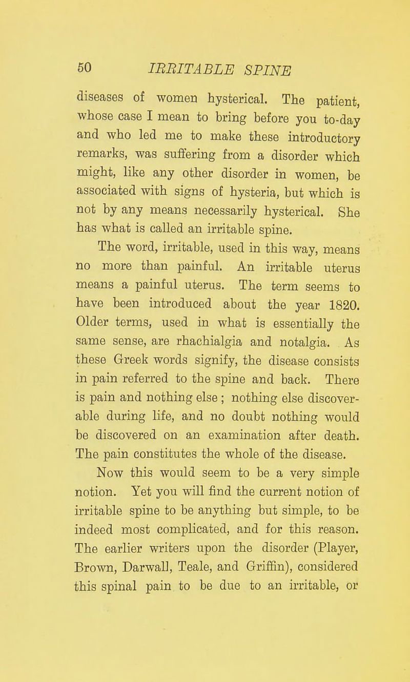 diseases of women hysterical. The patient, whose case I mean to bring before you to-day and who led me to make these introductory remarks, was suffering from a disorder which might, like any other disorder in women, be associated with signs of hysteria, but which is not by any means necessarily hysterical. She has what is called an irritable spine. The word, irritable, used in this way, means no more than painful. An irritable uterus means a painful uterus. The term seems to have been introduced about the year 1820. Older terms, used in what is essentially the same sense, are rhachialgia and notalgia. As these Greek words signify, the disease consists in pain referred to the spine and back. There is pain and nothing else ; nothing else discover- able during life, and no doubt nothing would be discovered on an examination after death. The pain constitutes the whole of the disease. Now this would seem to be a very simple notion. Yet you will find the current notion of irritable spine to be anything but simple, to be indeed most complicated, and for this reason. The earlier writers upon the disorder (Player, Brown, Darwall, Teale, and Griffin), considered this spinal pain to be due to an irritable, or
