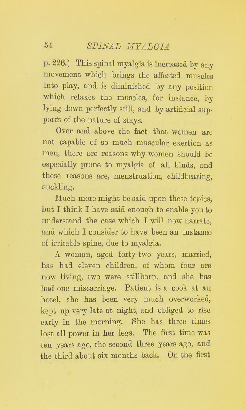 p. 226.) This spinal myalgia is increased by any movement which brings the affected muscles into play, and is diminished by any position which relaxes the muscles, for instance, by lying down perfectly still, and by artificial sup- ports of the nature of stays. Over and above the fact that women are not capable of so much muscular exertion as men, there are reasons why women should be especially prone to myalgia of all kinds, and these reasons are, menstruation, childbearing, suckling. Much more might be said upon these topics, but I think I have said enough to enable you to understand the case which I will now narrate, and which I consider to have been an instance of irritable spine, due to myalgia. A woman, aged forty-two years, married, has had eleven children, of whom four are now living, two were stillborn, and she has had one miscarriage. Patient is a cook at an hotel, she has been very much overworked, kept up very late at night, and obliged to rise early in the morning. She has three times lost all power in her legs. The first time was ten years ago, the second three years ago, and the third about six months back. On the first