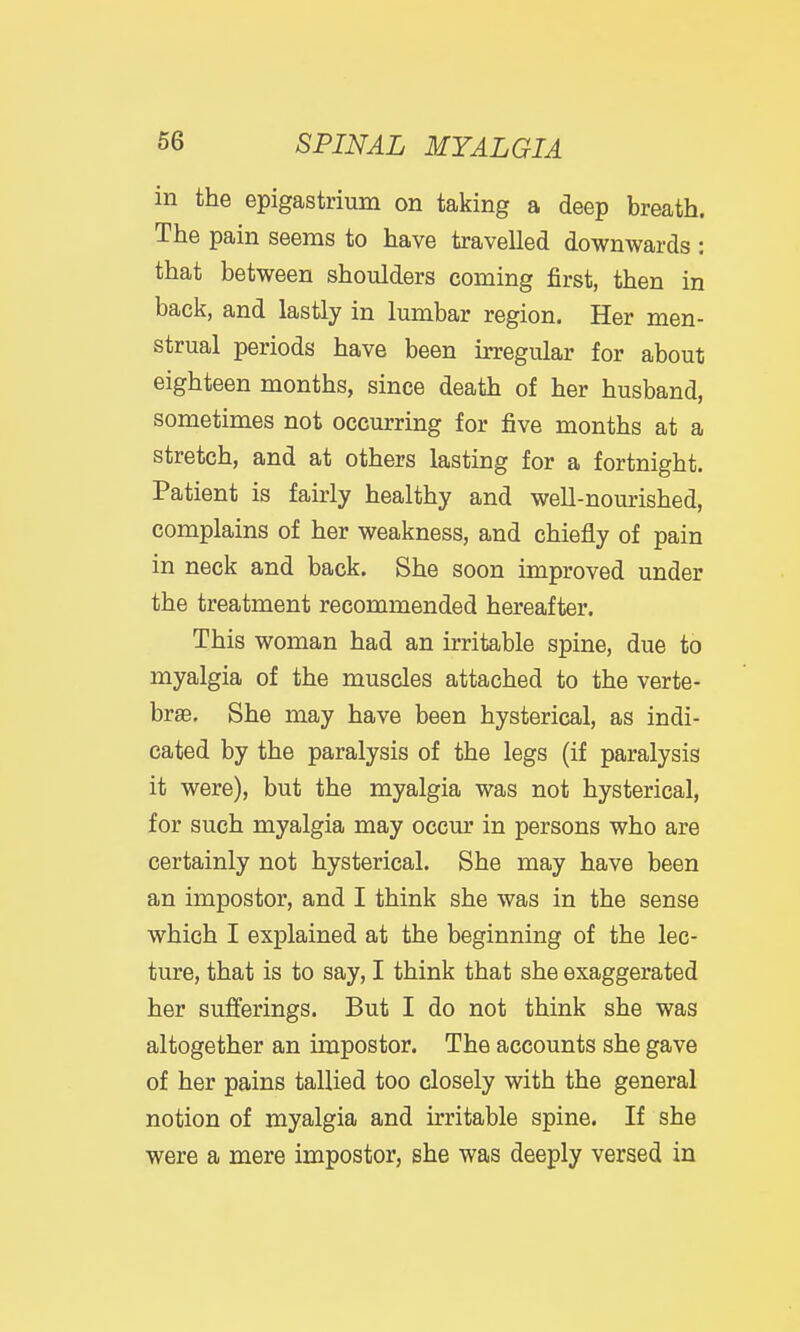 in the epigastrium on taking a deep breath. The pain seems to have travelled downwards : that between shoulders coming first, then in back, and lastly in lumbar region. Her men- strual periods have been irregular for about eighteen months, since death of her husband, sometimes not occurring for five months at a stretch, and at others lasting for a fortnight. Patient is fairly healthy and well-nourished, complains of her weakness, and chiefly of pain in neck and back. She soon improved under the treatment recommended hereafter. This woman had an irritable spine, due to myalgia of the muscles attached to the verte- bra. She may have been hysterical, as indi- cated by the paralysis of the legs (if paralysis it were), but the myalgia was not hysterical, for such myalgia may occur in persons who are certainly not hysterical. She may have been an impostor, and I think she was in the sense which I explained at the beginning of the lec- ture, that is to say, I think that she exaggerated her sufferings. But I do not think she was altogether an impostor. The accounts she gave of her pains tallied too closely with the general notion of myalgia and irritable spine. If she were a mere impostor, she was deeply versed in