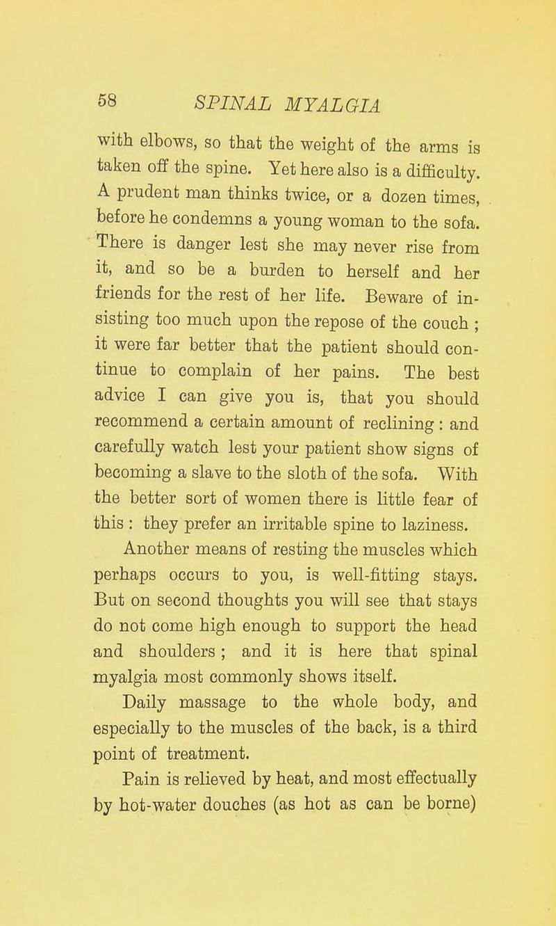 with elbows, so that the weight of the arms is taken off the spine. Yet here also is a difficulty. A prudent man thinks twice, or a dozen times, before he condemns a young woman to the sofa. There is danger lest she may never rise from it, and so be a burden to herself and her friends for the rest of her life. Beware of in- sisting too much upon the repose of the couch ; it were far better that the patient should con- tinue to complain of her pains. The best advice I can give you is, that you should recommend a certain amount of reclining : and carefully watch lest your patient show signs of becoming a slave to the sloth of the sofa. With the better sort of women there is little fear of this : they prefer an irritable spine to laziness. Another means of resting the muscles which perhaps occurs to you, is well-fitting stays. But on second thoughts you will see that stays do not come high enough to support the head and shoulders; and it is here that spinal myalgia most commonly shows itself. Daily massage to the whole body, and especially to the muscles of the back, is a third point of treatment. Pain is relieved by heat, and most effectually by hot-water douches (as hot as can be borne)