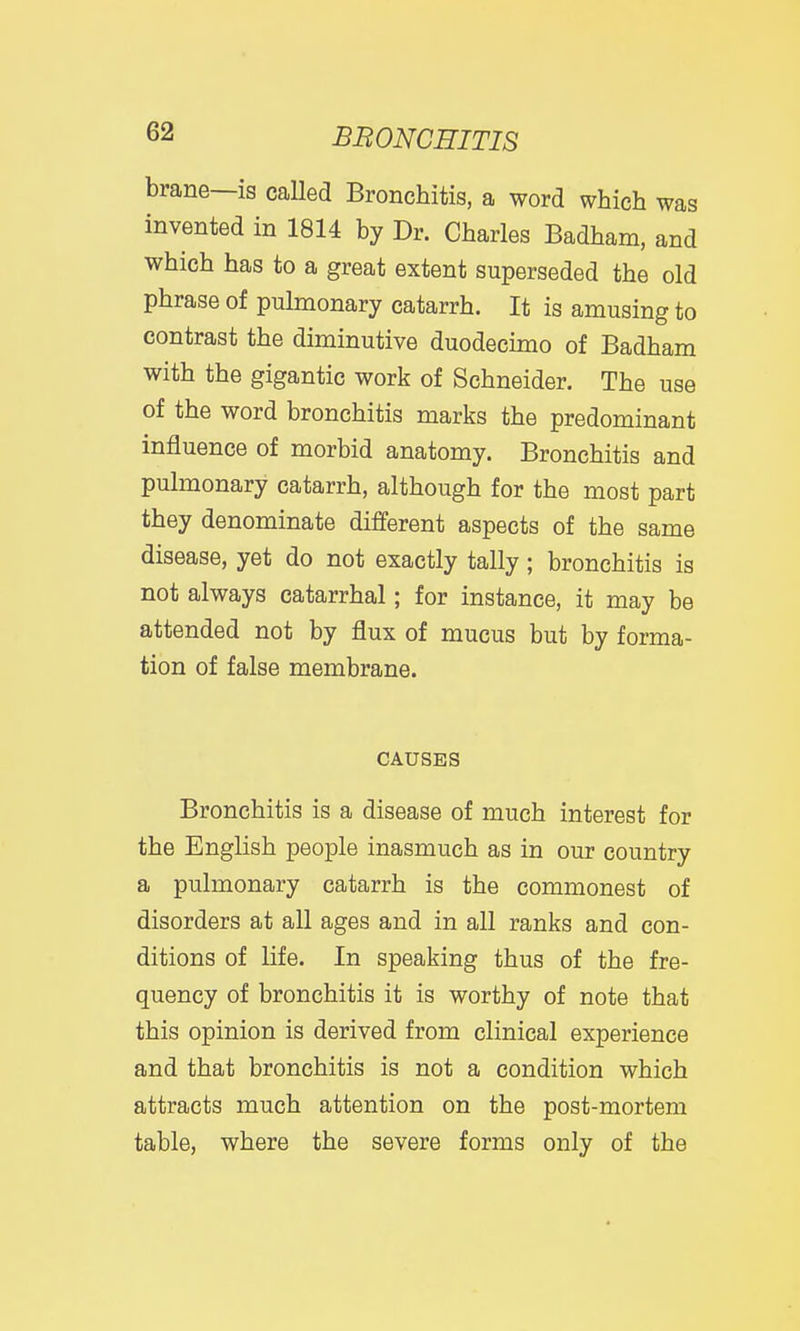 brane—is caUed Bronchitis, a word which was invented in 1814 by Dr. Charles Badham, and which has to a great extent superseded the old phrase of pulmonary catarrh. It is amusing to contrast the diminutive duodecimo of Badham with the gigantic work of Schneider. The use of the word bronchitis marks the predominant influence of morbid anatomy. Bronchitis and pulmonary catarrh, although for the most part they denominate different aspects of the same disease, yet do not exactly tally; bronchitis is not always catarrhal; for instance, it may be attended not by flux of mucus but by forma- tion of false membrane. CAUSES Bronchitis is a disease of much interest for the English people inasmuch as in our country a pulmonary catarrh is the commonest of disorders at all ages and in all ranks and con- ditions of life. In speaking thus of the fre- quency of bronchitis it is worthy of note that this opinion is derived from clinical experience and that bronchitis is not a condition which attracts much attention on the post-mortem table, where the severe forms only of the