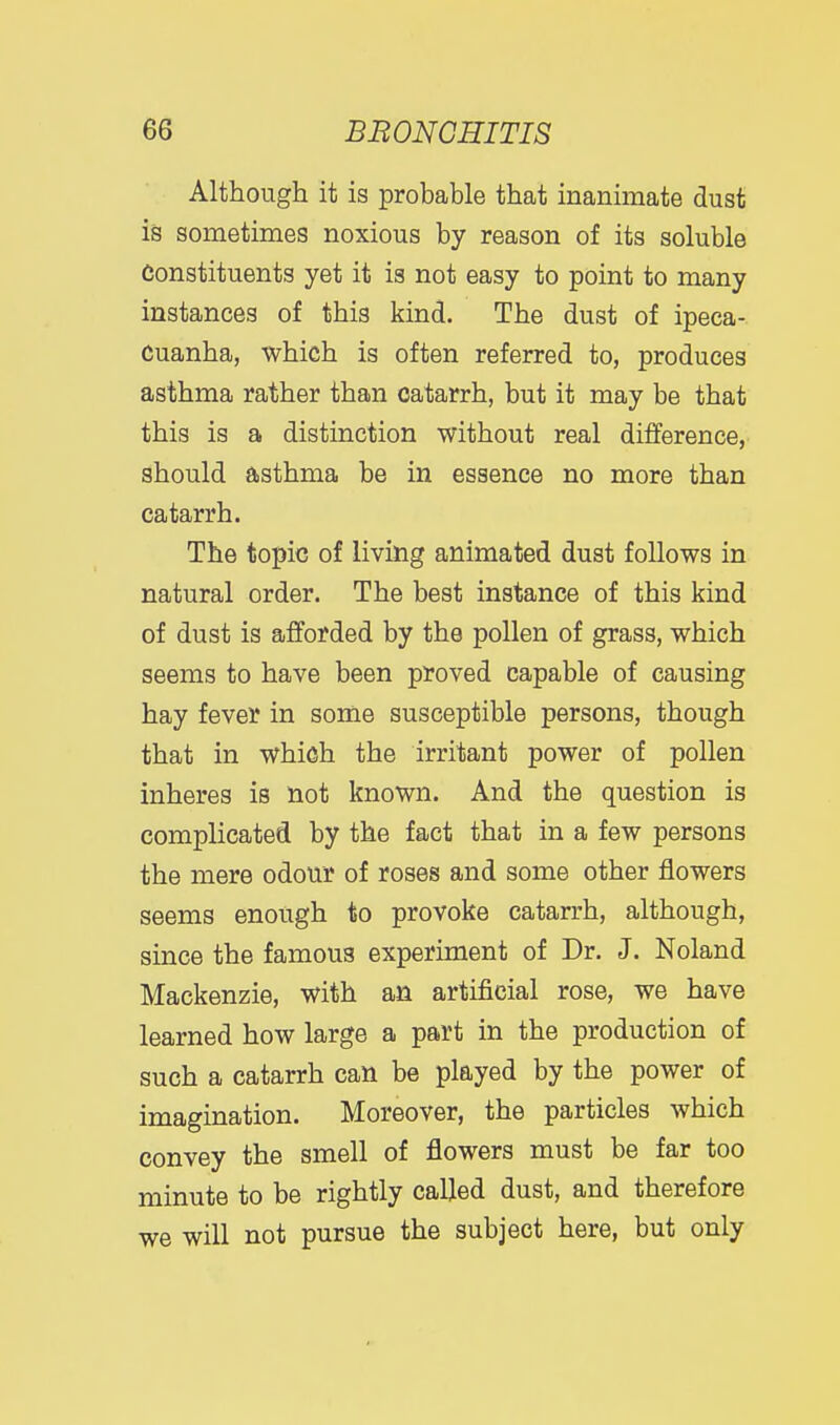 Although it is probable that inanimate dust is sometimes noxious by reason of its soluble Constituents yet it is not easy to point to many instances of this kind. The dust of ipeca- cuanha, which is often referred to, produces asthma rather than catarrh, but it may be that this is a distinction without real difference, should asthma be in essence no more than catarrh. The topic of living animated dust follows in natural order. The best instance of this kind of dust is afforded by the pollen of grass, which seems to have been proved capable of causing hay fever in some susceptible persons, though that in which the irritant power of pollen inheres is not known. And the question is complicated by the fact that in a few persons the mere odour of roses and some other flowers seems enough to provoke catarrh, although, since the famous experiment of Dr. J. Noland Mackenzie, with an artificial rose, we have learned how large a part in the production of such a catarrh can be played by the power of imagination. Moreover, the particles which convey the smell of flowers must be far too minute to be rightly called dust, and therefore we will not pursue the subject here, but only