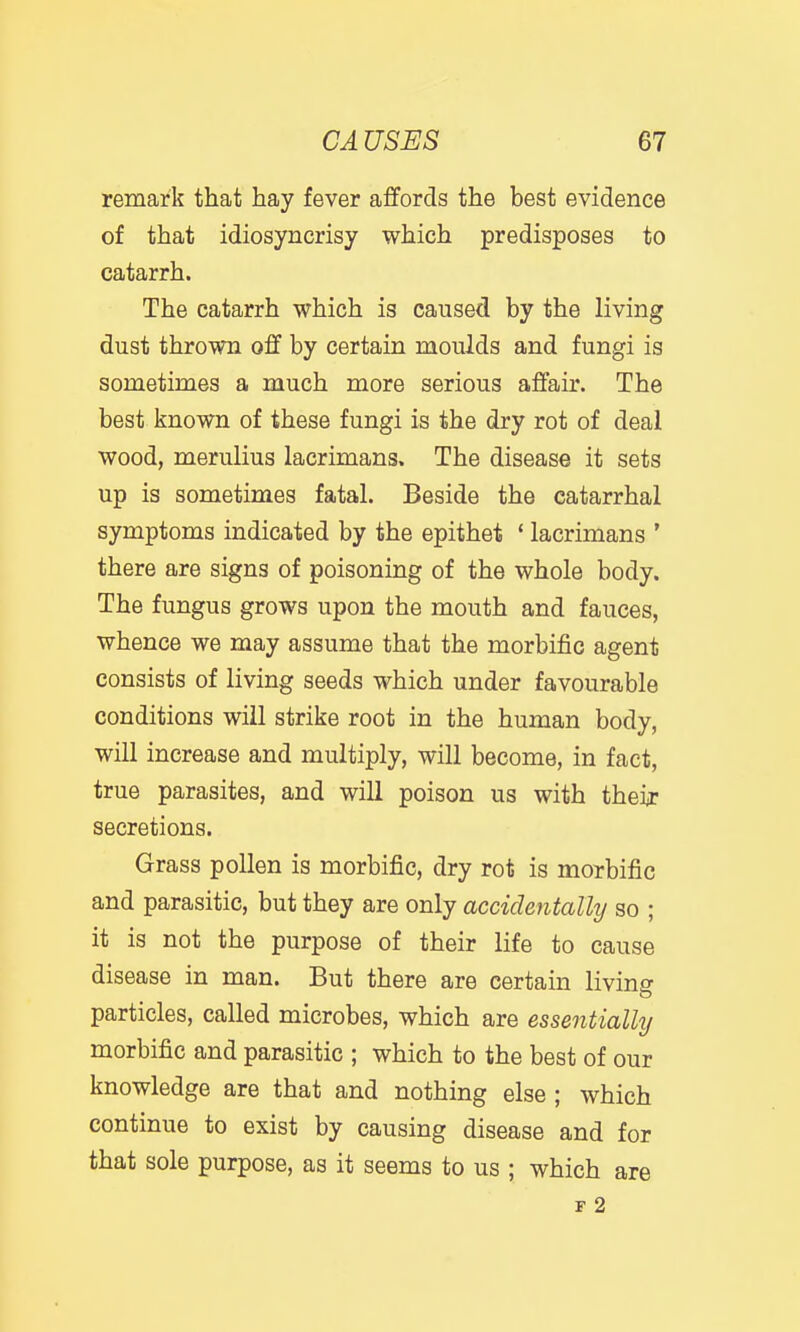 remark that hay fever affords the best evidence of that idiosyncrisy which predisposes to catarrh. The catarrh which is caused by the living dust thrown off by certain moulds and fungi is sometimes a much more serious affair. The best known of these fungi is the dry rot of deal wood, merulius lacrimans. The disease it sets up is sometimes fatal. Beside the catarrhal symptoms indicated by the epithet * lacrimans ' there are signs of poisoning of the whole body. The fungus grows upon the mouth and fauces, whence we may assume that the morbific agent consists of living seeds which under favourable conditions will strike root in the human body, will increase and multiply, will become, in fact, true parasites, and will poison us with their secretions. Grass pollen is morbific, dry rot is morbific and parasitic, but they are only accidentally so ; it is not the purpose of their life to cause disease in man. But there are certain livino- particles, called microbes, which are essentially morbific and parasitic ; which to the best of our knowledge are that and nothing else ; which continue to exist by causing disease and for that sole purpose, as it seems to us ; which are r 2