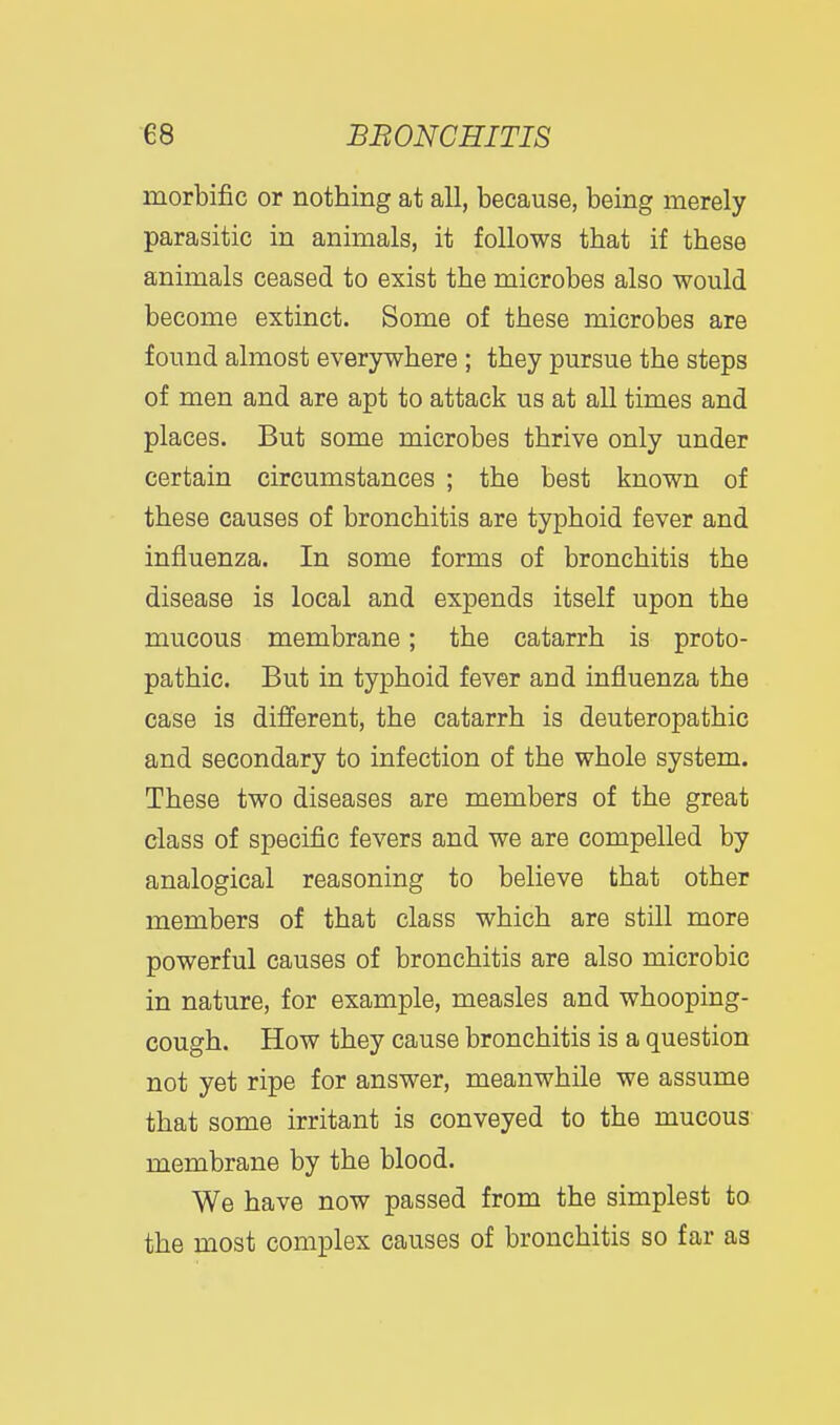 morbific or nothing at all, because, being merely parasitic in animals, it follows that if these animals ceased to exist the microbes also would become extinct. Some of these microbes are found almost everywhere ; they pursue the steps of men and are apt to attack us at all times and places. But some microbes thrive only under certain circumstances ; the best known of these causes of bronchitis are typhoid fever and influenza. In some forms of bronchitis the disease is local and expends itself upon the mucous membrane; the catarrh is proto- pathic. But in typhoid fever and influenza the case is different, the catarrh is deuteropathic and secondary to infection of the whole system. These two diseases are members of the great class of specific fevers and we are compelled by analogical reasoning to believe that other members of that class which are still more powerful causes of bronchitis are also microbic in nature, for example, measles and whooping- cough. How they cause bronchitis is a question not yet ripe for answer, meanwhile we assume that some irritant is conveyed to the mucous membrane by the blood. We have now passed from the simplest to the most complex causes of bronchitis so far as