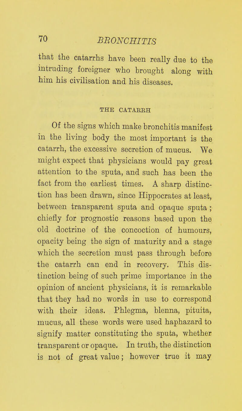 that the catarrhs have been really due to the intruding foreigner who brought along with him his civilisation and his diseases. THE CATAEEH Of the signs which make bronchitis manifest in the living body the most important is the catarrh, the excessive secretion of mucus. We might expect that physicians would pay great attention to the sputa, and such has been the fact from the earliest times. A sharp distinc- tion has been drawn, since Hippocrates at least, between transparent sputa and opaque sputa; chiefly for prognostic reasons based upon the old doctrine of the concoction of humours, opacity being the sign of maturity and a stage which the secretion must pass through before the catarrh can end in recovery. This dis- tinction being of such prime importance in the opinion of ancient physicians, it is remarkable that they had no words in use to correspond with their ideas. Phlegma, blenna, pituita, mucus, all these words were used haphazard to signify matter constituting the sputa, whether transparent or opaque. In truth, the distinction is not of great value; however true it may