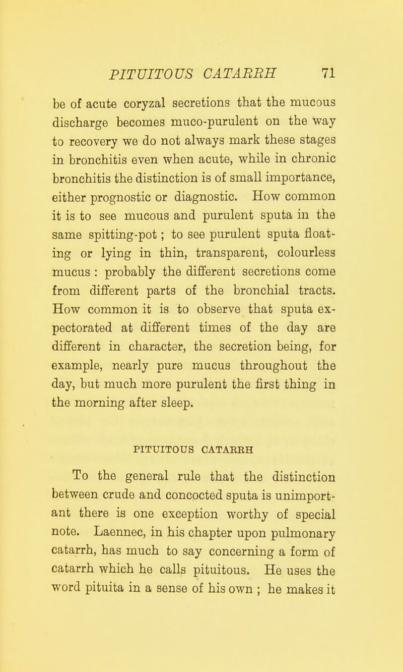be of acute coryzal secretions that the mucous discharge becomes muco-purulent on the Way to recovery we do not always mark these stages in bronchitis even when acute, while in chronic bronchitis the distinction is of small importance, either prognostic or diagnostic. How common it is to see mucous and purulent sputa in the same spitting-pot; to see purulent sputa float- ing or lying in thin, transparent, colourless mucus : probably the different secretions come from different parts of the bronchial tracts. How common it is to observe that sputa ex- pectorated at different times of the day are different in character, the secretion being, for example, nearly pure mucus throughout the day, but much more purulent the first thing in the morning after sleep. PITUITOUS CATAERH To the general rule that the distinction between crude and concocted sputa is unimport- ant there is one exception worthy of special note. Laennec, in his chapter upon pulmonary catarrh, has much to say concerning a form of catarrh which he calls pituitous. He uses the word pituita in a sense of his own ; he makes it