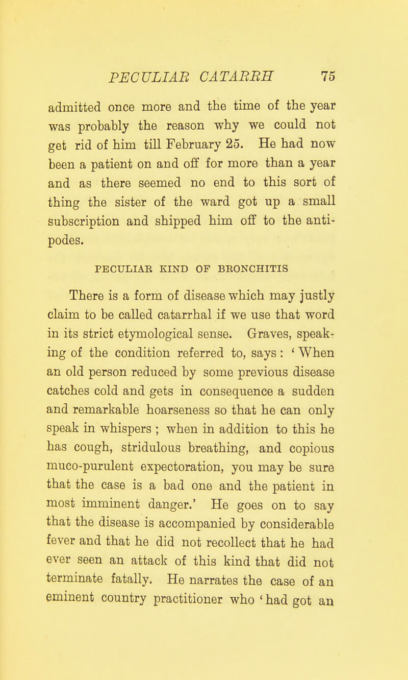 admitted once more and the time of the year was probably the reason why we could not get rid of him till February 25. He had now been a patient on and off for more than a year and as there seemed no end to this sort of thing the sister of the ward got up a small subscription and shipped him off to the anti- podes. PECULIAE KIND OF BEONCHITIS There is a form of disease which may justly claim to be called catarrhal if we use that word in its strict etymological sense. Graves, speakr ing of the condition referred to, says: * When an old person reduced by some previous disease catches cold and gets in consequence a sudden and remarkable hoarseness so that he can only speak in whispers ; when in addition to this he has cough, stridulous breathing, and copious muco-purulent expectoration, you may be sure that the case is a bad one and the patient in most imminent danger.' He goes on to say that the disease is accompanied by considerable fever and that he did not recollect that he had ever seen an attack of this kind that did not terminate fatally. He narrates the case of an eminent country practitioner who ' had got an
