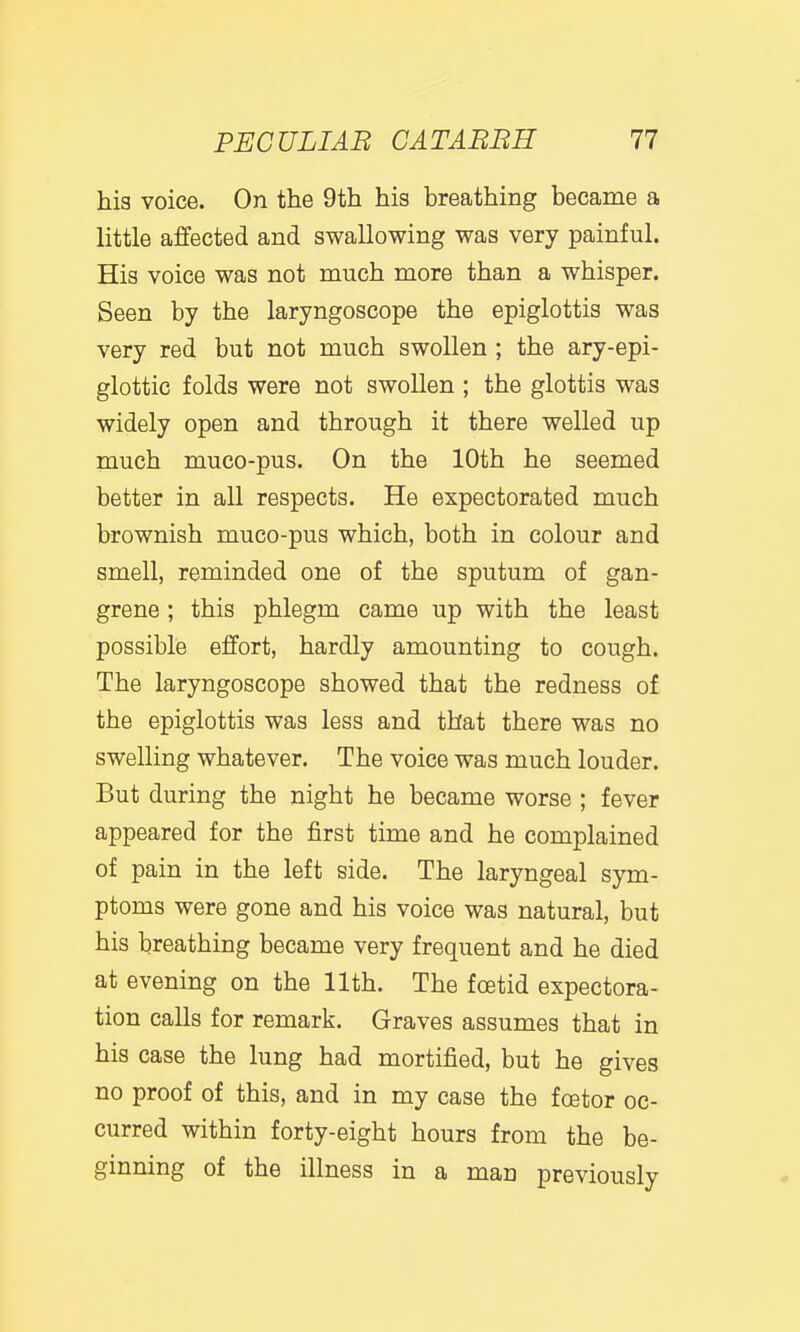 his voice. On the 9th his breathing became a little affected and swallowing was very painful. His voice was not much more than a whisper. Seen by the laryngoscope the epiglottis was very red but not much swollen ; the ary-epi- glottic folds were not swollen ; the glottis was widely open and through it there welled up much muco-pus. On the 10th he seemed better in all respects. He expectorated much brownish muco-pus which, both in colour and smell, reminded one of the sputum of gan- grene ; this phlegm came up with the least possible effort, hardly amounting to cough. The laryngoscope showed that the redness of the epiglottis was less and that there was no swelling whatever. The voice was much louder. But during the night he became worse ; fever appeared for the first time and he complained of pain in the left side. The laryngeal sym- ptoms were gone and his voice was natural, but his breathing became very frequent and he died at evening on the 11th. The foetid expectora- tion calls for remark. Graves assumes that in his case the lung had mortified, but he gives no proof of this, and in my case the foetor oc- curred within forty-eight hours from the be- ginning of the illness in a man previously