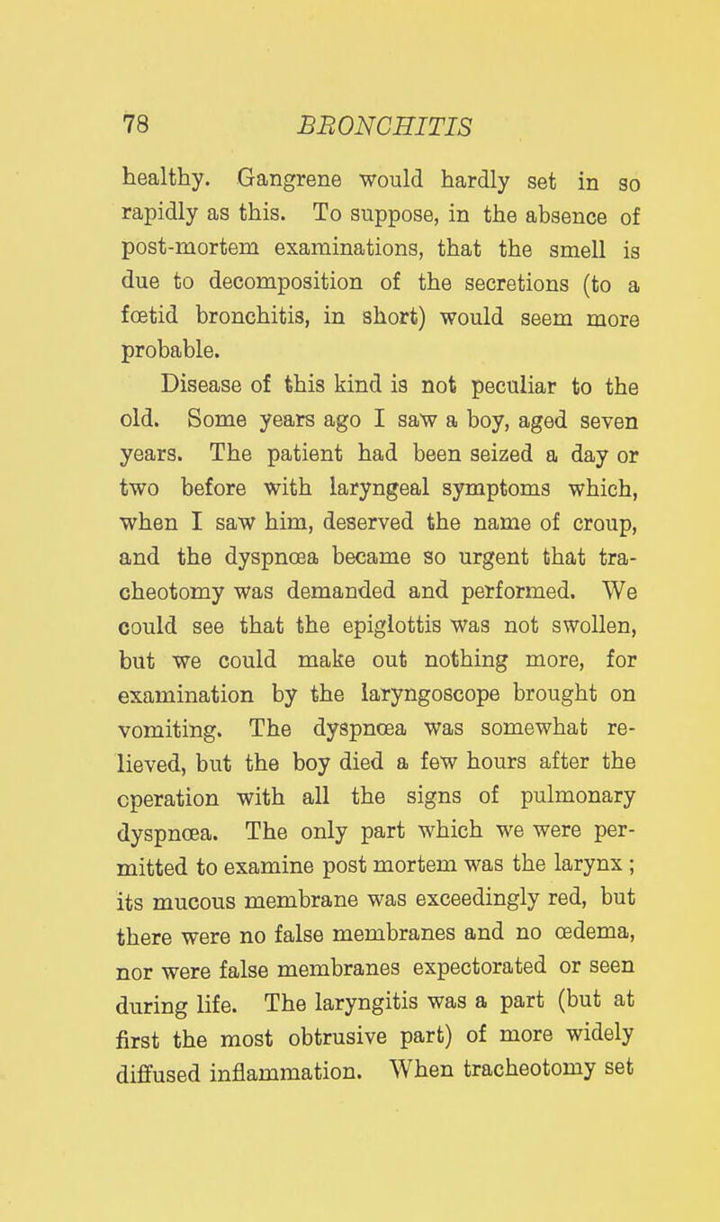 healthy. Gangrene would hardly set in so rapidly as this. To suppose, in the absence of post-mortem examinations, that the smell is due to decomposition of the secretions (to a foetid bronchitis, in short) would seem more probable. Disease of this kind is not peculiar to the old. Some years ago I saw a boy, aged seven years. The patient had been seized a day or two before with laryngeal symptoms which, when I saw him, deserved the name of croup, and the dyspnoea became so urgent that tra- cheotomy was demanded and performed. We could see that the epiglottis was not swollen, but we could make out nothing more, for examination by the laryngoscope brought on vomiting. The dyspnoea was somewhat re- lieved, but the boy died a few hours after the operation with all the signs of pulmonary dyspnoea. The only part which we were per- mitted to examine post mortem was the larynx ; its mucous membrane was exceedingly red, but there were no false membranes and no oedema, nor were false membranes expectorated or seen during life. The laryngitis was a part (but at first the most obtrusive part) of more widely diffused inflammation. When tracheotomy set