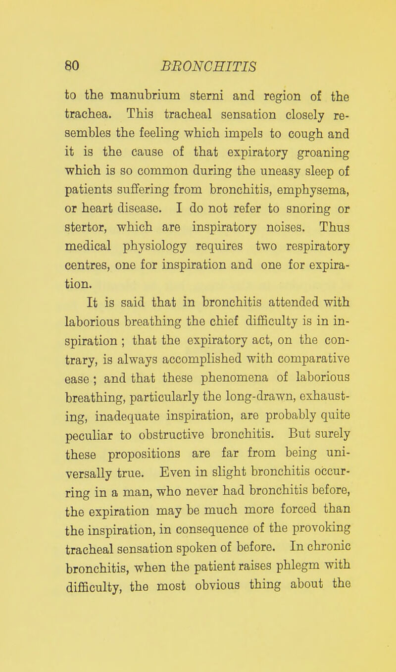 to the manubrium sterni and region of the trachea. This tracheal sensation closely re- sembles the feeling which impels to cough and it is the cause of that expiratory groaning which is so common during the uneasy sleep of patients suffering from bronchitis, emphysema, or heart disease. I do not refer to snoring or stertor, which are inspiratory noises. Thus medical physiology requires two respiratory centres, one for inspiration and one for expira- tion. It is said that in bronchitis attended with laborious breathing the chief difficulty is in in- spiration ; that the expiratory act, on the con- trary, is always accomplished with comparative ease ; and that these phenomena of laborious breathing, particularly the long-drawn, exhaust- ing, inadequate inspiration, are probably quite peculiar to obstructive bronchitis. But surely these propositions are far from being uni- versally true. Even in slight bronchitis occur- ring in a man, who never had bronchitis before, the expiration may be much more forced than the inspiration, in consequence of the provoking tracheal sensation spoken of before. In chronic bronchitis, when the patient raises phlegm with difficulty, the most obvious thing about the