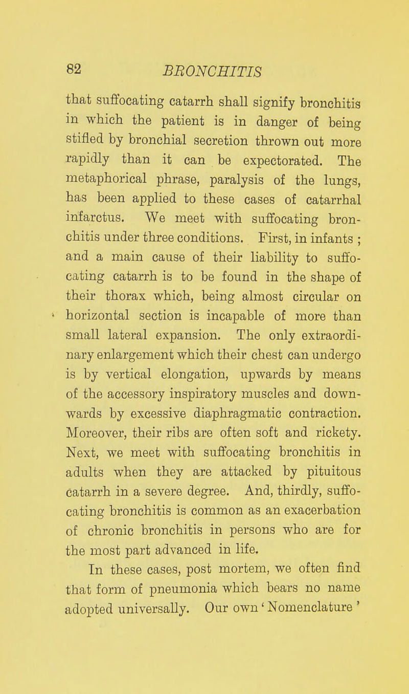 that suffocating catarrh shall signify bronchitis in which the patient is in danger of being stifled by bronchial secretion thrown out more rapidly than it can be expectorated. The metaphorical phrase, paralysis of the lungs, has been applied to these cases of catarrhal infarctus. We meet with suffocating bron- chitis under three conditions. First, in infants ; and a main cause of their liability to suffo- cating catarrh is to be found in the shape of their thorax which, being almost circular on ' horizontal section is incapable of more than small lateral expansion. The only extraordi- nary enlargement which their chest can undergo is by vertical elongation, upwards by means of the accessory inspiratory muscles and down- wards by excessive diaphragmatic contraction. Moreover, their ribs are often soft and rickety. Next, we meet with suffocating bronchitis in adults when they are attacked by pituitous catarrh in a severe degree. And, thirdly, suffo- cating bronchitis is common as an exacerbation of chronic bronchitis in persons who are for the most part advanced in life. In these cases, post mortem, we often find that form of pneumonia which bears no name adopted universally. Our own' Nomenclature '