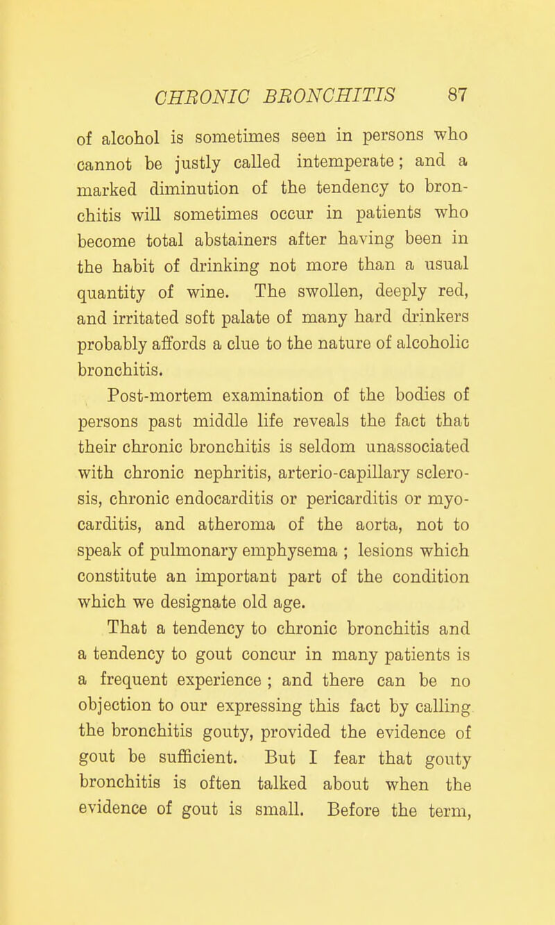 of alcohol is sometimes seen in persons who cannot be justly called intemperate; and a marked diminution of the tendency to bron- chitis will sometimes occur in patients who become total abstainers after having been in the habit of drinking not more than a usual quantity of wine. The swollen, deeply red, and irritated soft palate of many hard drinkers probably affords a clue to the nature of alcoholic bronchitis. Post-mortem examination of the bodies of persons past middle life reveals the fact that their chronic bronchitis is seldom unassociated with chronic nephritis, arterio-capillary sclero- sis, chronic endocarditis or pericarditis or myo- carditis, and atheroma of the aorta, not to speak of pulmonary emphysema ; lesions which constitute an important part of the condition which we designate old age. That a tendency to chronic bronchitis and a tendency to gout concur in many patients is a frequent experience ; and there can be no objection to our expressing this fact by calling the bronchitis gouty, provided the evidence of gout be sufficient. But I fear that gouty bronchitis is often talked about when the evidence of gout is small. Before the term.