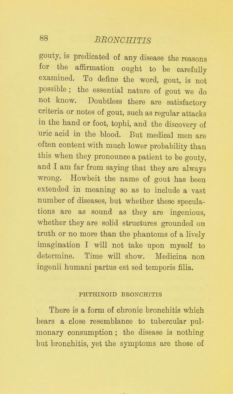 gouty, is predicated of any disease the reasons for the affirmation ought to be carefully examined. To define the word, gout, is not possible ; the essential nature of gout we do not know. Doubtless there are satisfactory criteria or notes of gout, such as regular attacks in the hand or foot, tophi, and the discovery of uric acid in the blood. But medical men are often content with much lower probabiHty than this when they pronounce a patient to be gouty, and I am far from saying that they are always wrong. Howbeit the name of gout has been extended in meaning so as to include a vast number of diseases, but whether these specula- tions are as sound as they are ingenious, whether they are solid structures grounded on truth or no more than the phantoms of a lively imagination I will not take upon myself to determine. Time will show. Medicina non ingenii humani partus est sed temporis filia. PHTHINOID BEONCHITIS There is a form of chronic bronchitis which bears a close resemblance to tubercular pul- monary consumption ; the disease is nothing but bronchitis, yet the symptoms are those of