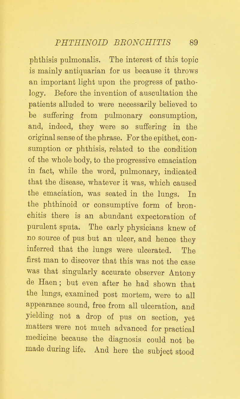 phthisis pulmonalis. The interest of this topic is mainly antiquarian for us because it throws an important light upon the progress of patho- logy. Before the invention of auscultation the patients alluded to were necessarily believed to be suffering from pulmonary consumption, and, indeed, they were so suffering in the original sense of the phrase. For the epithet, con- sumption or phthisis, related to the condition of the whole body, to the progressive emaciation in fact, while the word, pulmonary, indicated that the disease, whatever it was, which caused the emaciation, was seated in the lungs. In the phthinoid or consumptive form of bron- chitis there is an abundant expectoration of purulent sputa. The early physicians knew of no source of pus but an ulcer, and hence they inferred that the lungs were ulcerated. The first man to discover that this was not the case was that singularly accurate observer Antony de Haen; but even after he had shown that the lungs, examined post mortem, were to all appearance sound, free from all ulceration, and yielding not a drop of pus on section, yet matters were not much advanced for practical medicine because the diagnosis could not be made during life. And here the subject stood