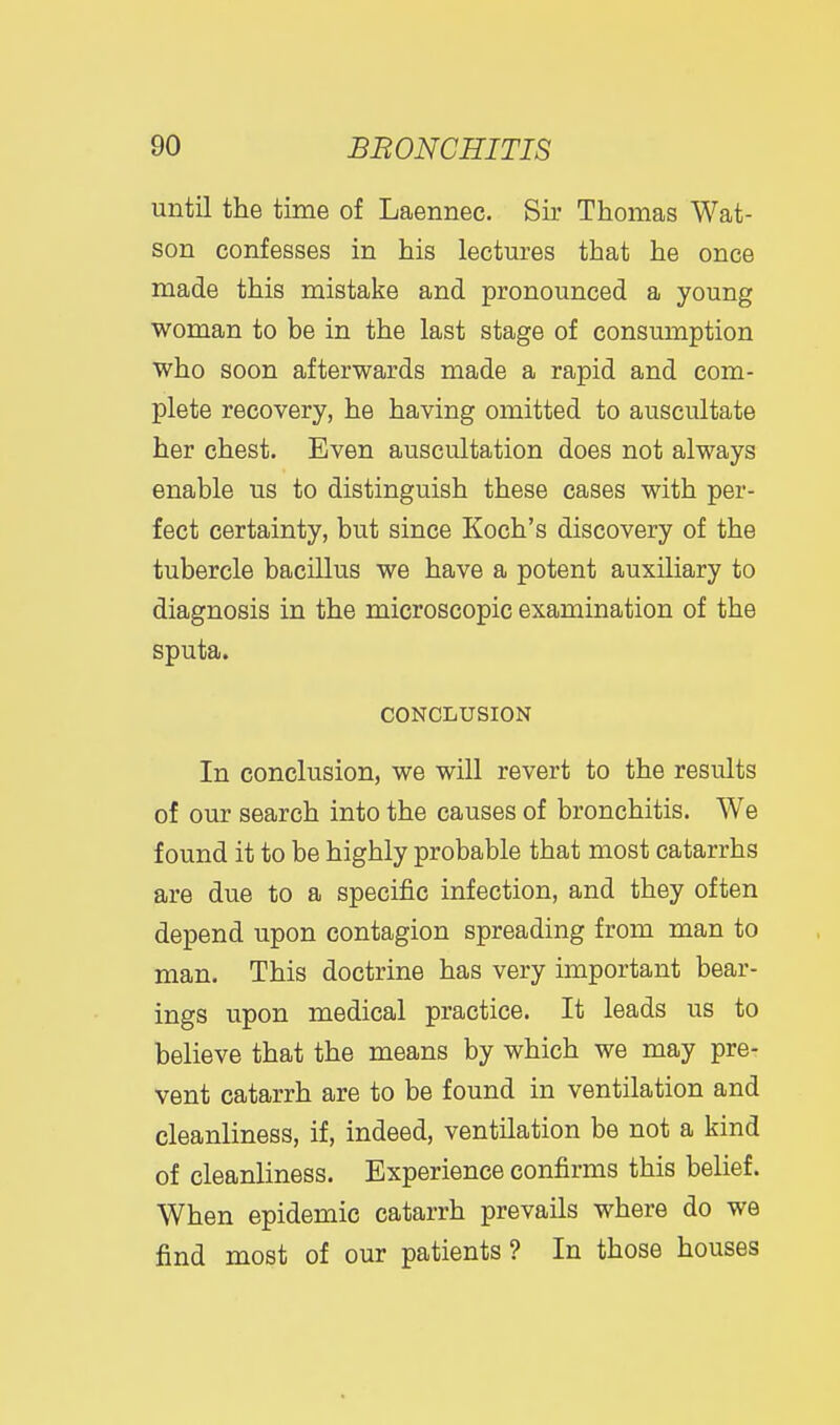 until the time of Laennec. Sir Thomas Wat- son confesses in his lectures that he once made this mistake and pronounced a young woman to be in the last stage of consumption who soon afterwards made a rapid and com- plete recovery, he having omitted to auscultate her chest. Even auscultation does not always enable us to distinguish these cases with per- fect certainty, but since Koch's discovery of the tubercle bacillus we have a potent auxiliary to diagnosis in the microscopic examination of the sputa. CONCLUSION In conclusion, we will revert to the results of our search into the causes of bronchitis. We found it to be highly probable that most catarrhs are due to a specific infection, and they often depend upon contagion spreading from man to man. This doctrine has very important bear- ings upon medical practice. It leads us to believe that the means by which we may pre- vent catarrh are to be found in ventilation and cleanliness, if, indeed, ventilation be not a kind of cleanliness. Experience confirms this belief. When epidemic catarrh prevails where do we find most of our patients ? In those houses