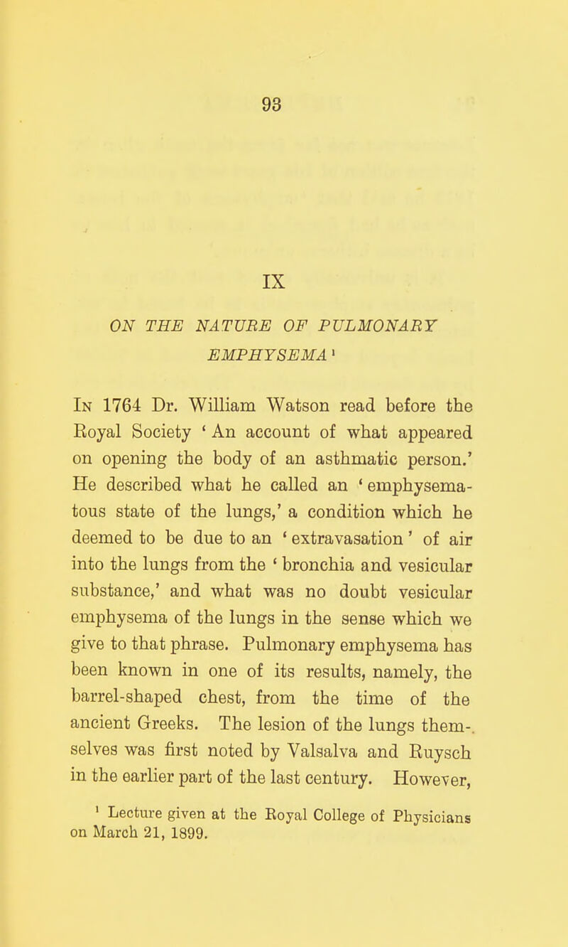 IX ON THE NATURE OF PULMONARY EMPHYSEMA' In 1764 Dr. William Watson read before the Royal Society ' An account of what appeared on opening the body of an asthmatic person.' He described what he called an ' emphysema- tous state of the lungs,' a condition which he deemed to be due to an * extravasation ' of air into the lungs from the ' bronchia and vesicular substance,' and what was no doubt vesicular emphysema of the lungs in the sense which we give to that phrase. Pulmonary emphysema has been known in one of its results, namely, the barrel-shaped chest, from the time of the ancient Greeks. The lesion of the lungs them-, selves was first noted by Valsalva and Ruysch in the earlier part of the last century. However, ' Lecture given at the Eoyal College of Physicians on March 21, 1899.