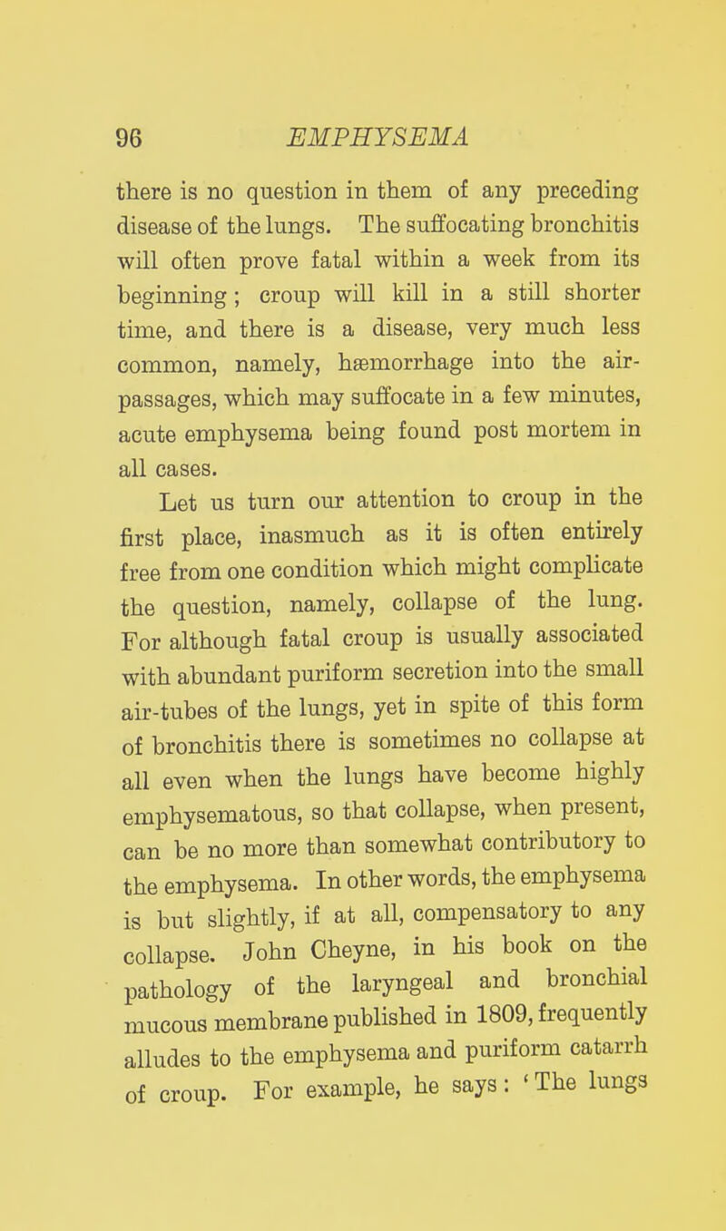 there is no question in them of any preceding disease of the lungs. The suffocating bronchitis will often prove fatal within a week from its beginning; croup will kill in a still shorter time, and there is a disease, very much less common, namely, hemorrhage into the air- passages, which may suffocate in a few minutes, acute emphysema being found post mortem in all cases. Let us turn our attention to croup in the first place, inasmuch as it is often entirely free from one condition which might complicate the question, namely, collapse of the lung. For although fatal croup is usually associated with abundant purif orm secretion into the small air-tubes of the lungs, yet in spite of this form of bronchitis there is sometimes no collapse at all even when the lungs have become highly emphysematous, so that collapse, when present, can be no more than somewhat contributory to the emphysema. In other words, the emphysema is but slightly, if at all, compensatory to any collapse, John Cheyne, in his book on the pathology of the laryngeal and bronchial mucous membrane published in 1809, frequently alludes to the emphysema and puriform catarrh of croup. For example, he says: ' The lungs