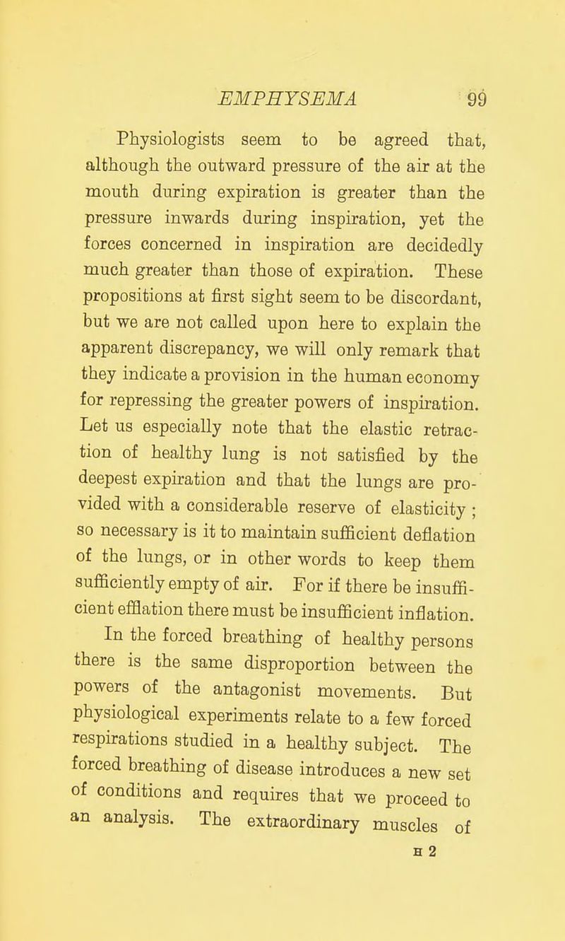 Physiologists seem to be agreed that, although the outward pressure of the air at the mouth during expiration is greater than the pressure inwards during inspiration, yet the forces concerned in inspiration are decidedly much greater than those of expiration. These propositions at first sight seem to be discordant, but we are not called upon here to explain the apparent discrepancy, we will only remark that they indicate a provision in the human economy for repressing the greater powers of inspiration. Let us especially note that the elastic retrac- tion of healthy lung is not satisfied by the deepest expiration and that the lungs are pro- vided with a considerable reserve of elasticity ; so necessary is it to maintain sufficient deflation of the lungs, or in other words to keep them sufficiently empty of air. For if there be insuffi- cient efflation there must be insufficient inflation. In the forced breathing of healthy persons there is the same disproportion between the powers of the antagonist movements. But physiological experiments relate to a few forced respirations studied in a healthy subject. The forced breathing of disease introduces a new set of conditions and requires that we proceed to an analysis. The extraordinary muscles of H 2
