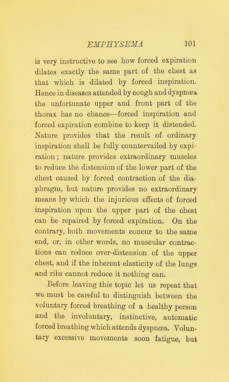 is very instructive to see how forced expiration dilates exactly the same part of the chest as that which is dilated by forced inspiration. Hence in diseases attended by cough and dyspnoea the unfortunate upper and front part of the thorax has no chance—forced inspiration and forced expiration combine to keep it distended. Nature provides that the result of ordinary inspiration shall be fully countervailed by expi- ration ; nature provides extraordinary muscles to reduce the distension of the lower part of the chest caused by forced contraction of the dia- phragm, but nature provides no extraordinary means by which the injurious effects of forced inspiration upon the upper part of the chest can be repaired by forced expiration. On the contrary, both movements concur to the same end, or, in other words, no muscular contrac- tions can reduce over-distension of the upper chest, and if the inherent elasticity of the lungs and ribs cannot reduce it nothing can. Before leaving this topic let us repeat that we must be careful to distinguish between the voluntary forced breathing of a healthy person and the involuntary, instinctive, automatic forced breathing which attends dyspnoea. Volun- tary excessive movements soon fatigue, but