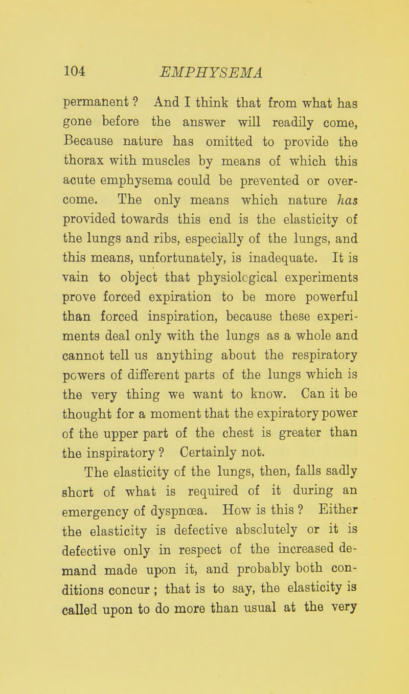 i 104 EMPHYSEMA permanent ? And I think that from what has gone before the answer will readily come, Because nature has omitted to provide the thorax with muscles by means of which this acute emphysema could be prevented or over- come. The only means which nature has provided towards this end is the elasticity of the lungs and ribs, especially of the lungs, and this means, unfortunately, is inadequate. It is vain to object that physiological experiments prove forced expiration to be more powerful than forced inspiration, because these experi- ments deal only with the lungs as a whole and cannot tell us anything about the respiratory powers of different parts of the lungs which is the very thing we want to know. Can it be thought for a moment that the expiratory power of the upper part of the chest is greater than the inspiratory ? Certainly not. The elasticity of the lungs, then, falls sadly short of what is required of it during an emergency of dyspnoea. How is this ? Either the elasticity is defective absolutely or it is defective only in respect of the increased de- mand made upon it, and probably both con- ditions concur ; that is to say, the elasticity is called upon to do more than usual at the very