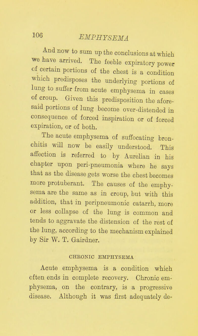 And now to sum up the conclusions at which we have arrived. The feeble expiratory power of certain portions of the chest is a condition which predisposes the underlying portions of lung to suffer from acute emphysema in cases of croup. Given this predisposition the afore- said portions of lung become over-distended in consequence of forced inspiration or of forced expiration, or of both. The acute emphysema of suffocating bron- chitis will now be easily understood. This affection is referred to by Aurelian in his chapter upon peri-pneumonia where he says that as the disease gets worse the chest becomes more protuberant. The causes of the emphy- sema are the same as in croup, but with this addition, that in peripneumonic catarrh, more or less collapse of the lung is common and tends to aggravate the distension of the rest of the lung, according to the mechanism explained by Sir W. T. Gairdner. CHEONIC EMPHYSEMA Acute emphysema is a condition which often ends in complete recovery. Chronic em- physema, on the contrary, is a progressive disease. Although it was first adequately de-