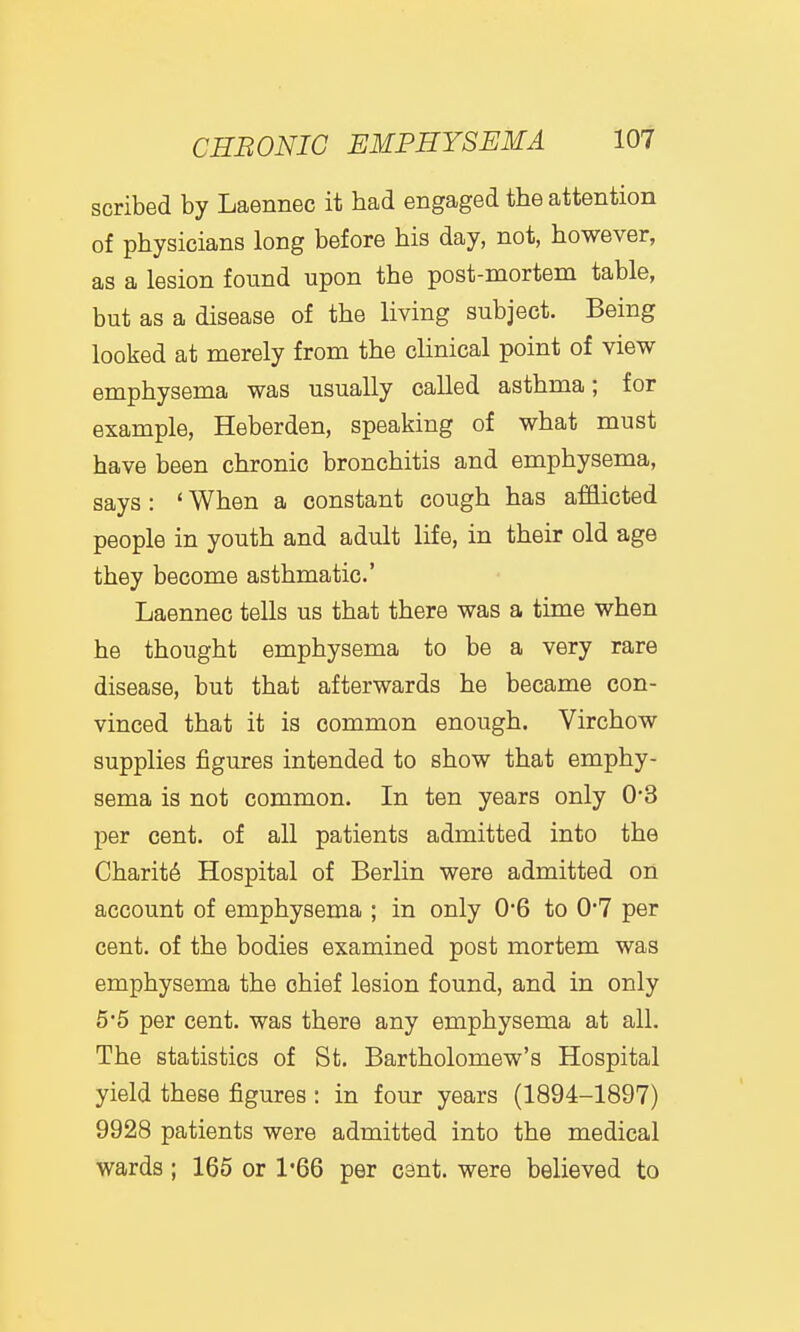 scribed by Laennec it had engaged the attention of physicians long before his day, not, however, as a lesion found upon the post-mortem table, but as a disease of the living subject. Being looked at merely from the cHnical point of view emphysema was usually called asthma; for example, Heberden, speaking of what must have been chronic bronchitis and emphysema, says: ' When a constant cough has afS.icted people in youth and adult life, in their old age they become asthmatic' Laennec tells us that there was a time when he thought emphysema to be a very rare disease, but that afterwards he became con- vinced that it is common enough. Virchow supplies figures intended to show that emphy- sema is not common. In ten years only 0*3 per cent, of all patients admitted into the Charity Hospital of Berlin were admitted on account of emphysema ; in only 0*6 to 0*7 per cent, of the bodies examined post mortem was emphysema the chief lesion found, and in only 5'5 per cent, was there any emphysema at all. The statistics of St. Bartholomew's Hospital yield these figures: in four years (1894-1897) 9928 patients were admitted into the medical wards; 165 or 1*66 per cant, were believed to