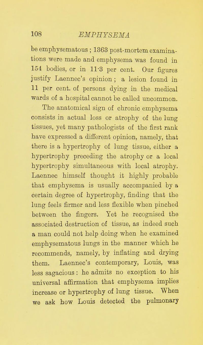 be emphysematous ; 1363 post-mortem examina- tions were made and emphysema was found in 154 bodies, or in 11-3 per cent. Our figures justify Laennec's opinion; a lesion found in 11 per cent, of persons dying in the medical wards of a hospital cannot be called uncommon. The anatomical sign of chronic emphysema consists in actual loss or atrophy of the lung tissues, yet many pathologists of the first rank have expressed a different opinion, namely, that there is a hypertrophy of lung tissue, either a hypertrophy preceding the atrophy or a local hypertrophy simultaneous with local atrophy. Laennec himself thought it highly probable that emphysema is usually accompanied by a certain degree of hypertrophy, finding that the lung feels firmer and less flexible when pinched between the fingers. Yet he recognised the associated destruction of tissue, as indeed such a man could not help doing when he examined emphysematous lungs in the manner which he recommends, namely, by inflating and drying them. Laennec's contemporary, Louis, was less sagacious: he admits no exception to his universal affirmation that emphysema implies increase or hypertrophy of lung tissue. When we ask how Louis detected the pulmonary