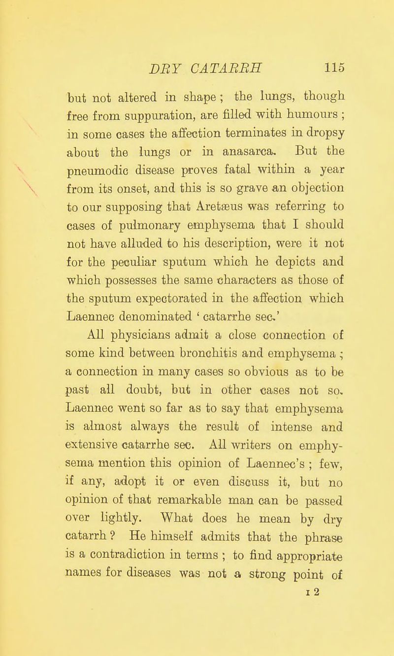 but not altered in shape ; the lungs, though free from suppuration, are filled with humours ; in some cases the affection terminates in dropsy about the lungs or in anasarca. But the pneumodic disease proves fatal within a year from its onset, and this is so grave an objection to our supposing that Aretaeus was referring to cases of pulmonary emphysema that I should not have alluded to his description, were it not for the peculiar sputum which he depicts and which possesses the same characters as those of the sputum expectorated in the affection which Laennec denominated ' catarrhe sec' All physicians admit a close connection of some kind between bronchitis and emphysema ; a connection in many cases so obvious as to be past all doubt, but in other cases not so, Laennec went so far as to say that emphysema is almost always the result of intense and extensive catarrhe sec. All writers on emphy- sema mention this opinion of Laennec's ; few, if any, adopt it or even discuss it, but no opinion of that remarkable man can be passed over lightly. What does he mean by dry catarrh ? He himself admits that the phrase is a contradiction in terms ; to find appropriate names for diseases was not a strong point of