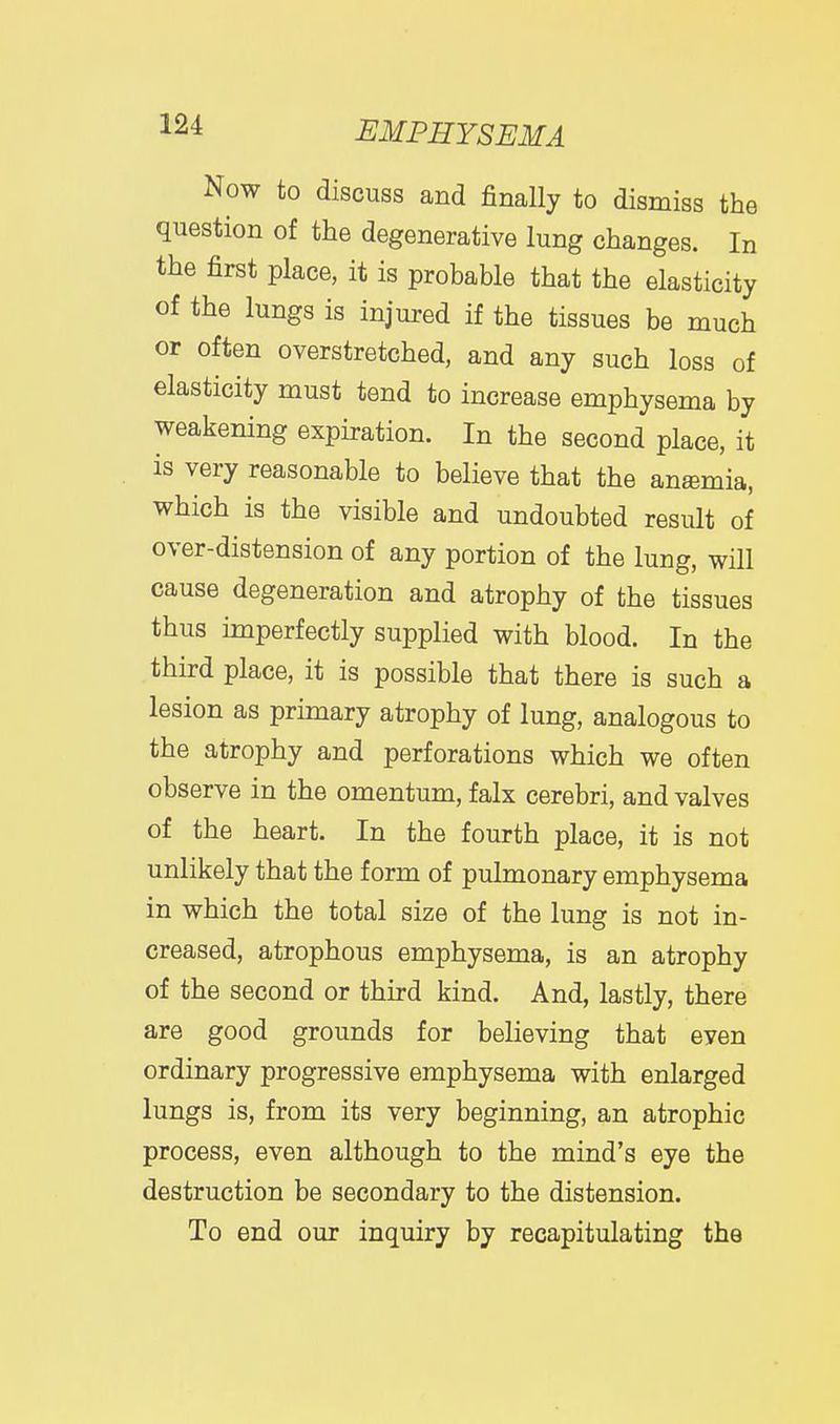 Now to discuss and finally to dismiss the question of the degenerative lung changes. In the first place, it is probable that the elasticity of the lungs is injured if the tissues be much or often overstretched, and any such loss of elasticity must tend to increase emphysema by weakening expiration. In the second place, it is very reasonable to believe that the ansmia, which is the visible and undoubted result of over-distension of any portion of the lung, will cause degeneration and atrophy of the tissues thus imperfectly supplied with blood. In the third place, it is possible that there is such a lesion as primary atrophy of lung, analogous to the atrophy and perforations which we often observe in the omentum, falx cerebri, and valves of the heart. In the fourth place, it is not unlikely that the form of pulmonary emphysema in which the total size of the lung is not in- creased, atrophous emphysema, is an atrophy of the second or third kind. And, lastly, there are good grounds for believing that even ordinary progressive emphysema with enlarged lungs is, from its very beginning, an atrophic process, even although to the mind's eye the destruction be secondary to the distension. To end our inquiry by recapitulating the