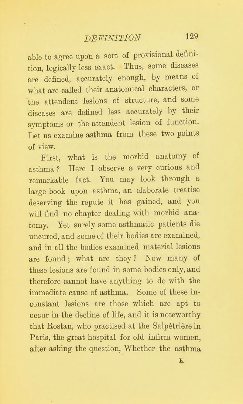 able to agree upon a sort of provisional defini- tion, logically less exact. Thus, some diseases are defined, accurately enough, by means of what are called their anatomical characters, or the attendent lesions of structure, and some diseases are defined less accurately by their symptoms or the attendent lesion of function. Let us examine asthma from these two points of view. First, what is the morbid anatomy of asthma? Here I observe a very curious and remarkable fact. You may look through a large book upon asthma, an elaborate treatise deserving the repute it has gained, and you will find no chapter dealing with morbid ana- tomy. Yet surely some asthmatic patients die uncured, and some of their bodies are examined, and in all the bodies examined material lesions are found; what are they ? Now many of these lesions are found in some bodies only, and therefore cannot have anything to do with the immediate cause of asthma. Some of these in- constant lesions are those which are apt to occur in the decline of life, and it is noteworthy that Rostan, who practised at the Salp6tri6re in Paris, the great hospital for old infirm women, after asking the question, Whether the asthma