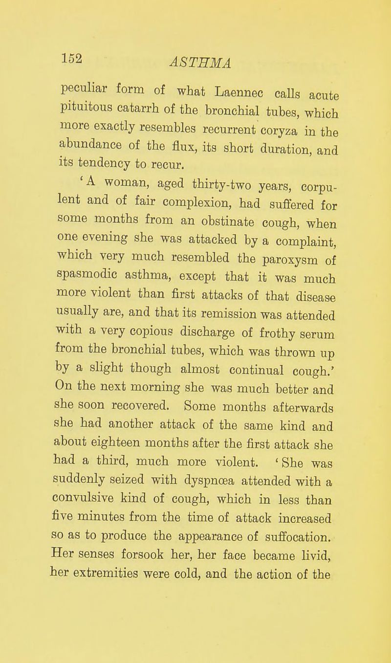 peculiar form of what Laennec calls acute pituitous catarrh of the bronchial tubes, which more exactly resembles recurrent coryza in the abundance of the flux, its short duration, and its tendency to recur. 'A woman, aged thirty-two years, corpu- lent and of fair complexion, had suffered for some months from an obstinate cough, when one evening she was attacked by a complaint, which very much resembled the paroxysm of spasmodic asthma, except that it was much more violent than first attacks of that disease usually are, and that its remission was attended with a very copious discharge of frothy serum from the bronchial tubes, which was thrown up by a slight though almost continual cough.' On the next morning she was much better and she soon recovered. Some months afterwards she had another attack of the same kind and about eighteen months after the first attack she had a third, much more violent. 'She was suddenly seized with dyspnoea attended with a convulsive kind of cough, which in less than five minutes from the time of attack increased so as to produce the appearance of suffocation. Her senses forsook her, her face became livid, her extremities were cold, and the action of the