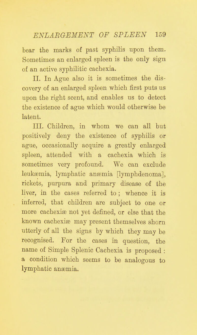 bear the marks of past syphilis upon them. Sometimes an enlarged spleen is the only sign of an active syphilitic cachexia. II. In Ague also it is sometimes the dis- covery of an enlarged spleen which first puts us upon the right scent, and enables us to detect the existence of ague which would otherwise be latent. III. Children, in whom we can all but positively deny the existence of syphilis or ague, occasionally acquire a greatly enlarged spleen, attended with a cachexia which is sometimes very profound. We can exclude leukaemia, lymphatic aneemia [lymphdenoma], rickets, purpura and primary disease of the liver, in the cases referred to ; whence it is inferred, that children are subject to one or more cachexia not yet defined, or else that the known cachexiae may present themselves shorn utterly of all the signs by which they may be recognised. For the cases in question, the name of Simple Splenic Cachexia is proposed : a condition which seems to be analogous to lymphatic anaemia.