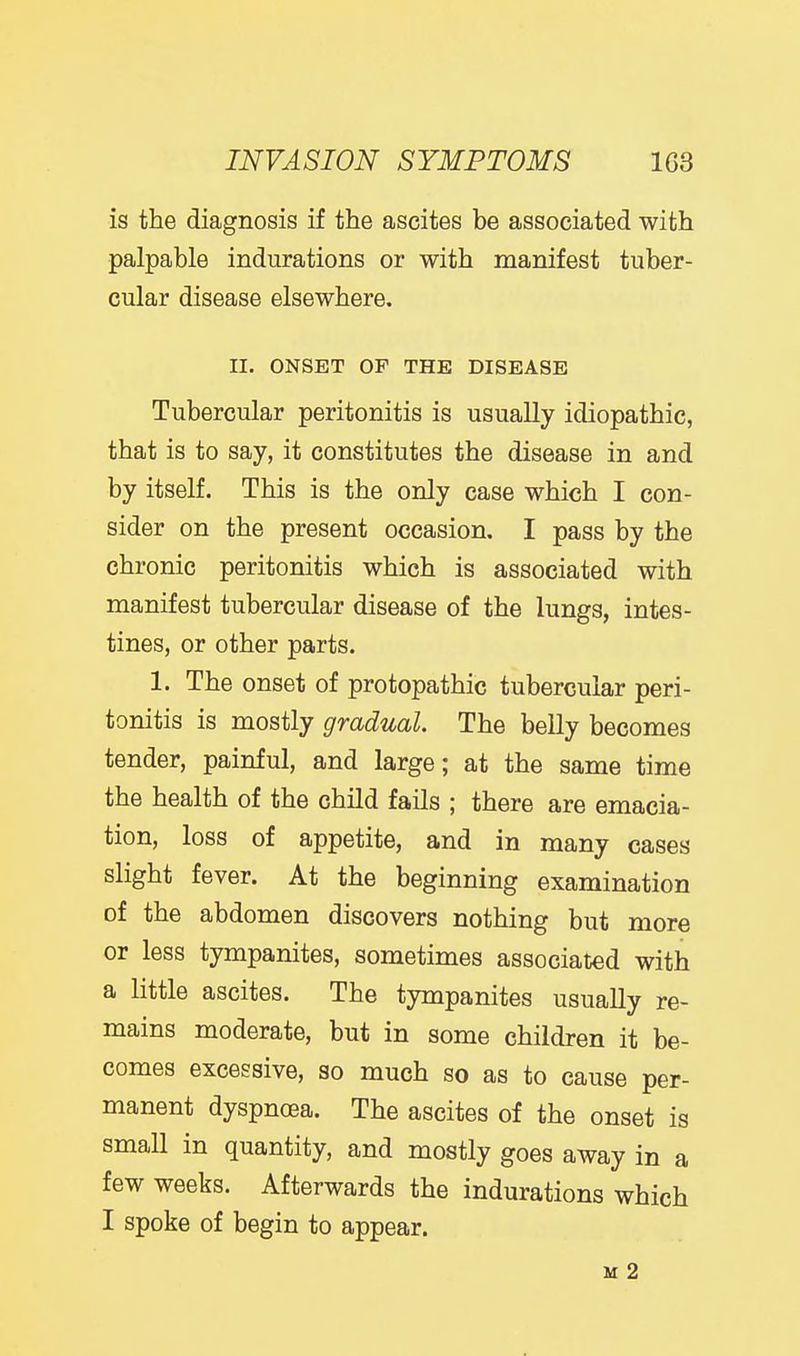 INVASION SYMPTOMS 1G3 is the diagnosis if the ascites be associated with palpable indurations or with manifest tuber- cular disease elsewhere. II. ONSET OF THE DISEASE Tubercular peritonitis is usually idiopathic, that is to say, it constitutes the disease in and by itself. This is the only case which I con- sider on the present occasion, I pass by the chronic peritonitis which is associated with manifest tubercular disease of the lungs, intes- tines, or other parts. 1. The onset of protopathic tubercular peri- tonitis is mostly gradual. The belly becomes tender, painful, and large; at the same time the health of the child fails ; there are emacia- tion, loss of appetite, and in many cases slight fever. At the beginning examination of the abdomen discovers nothing but more or less tympanites, sometimes associated with a little ascites. The tympanites usually re- mains moderate, but in some children it be- comes excessive, so much so as to cause per- manent dyspnoea. The ascites of the onset is small in quantity, and mostly goes away in a few weeks. Afterwards the indurations which I spoke of begin to appear. M 2