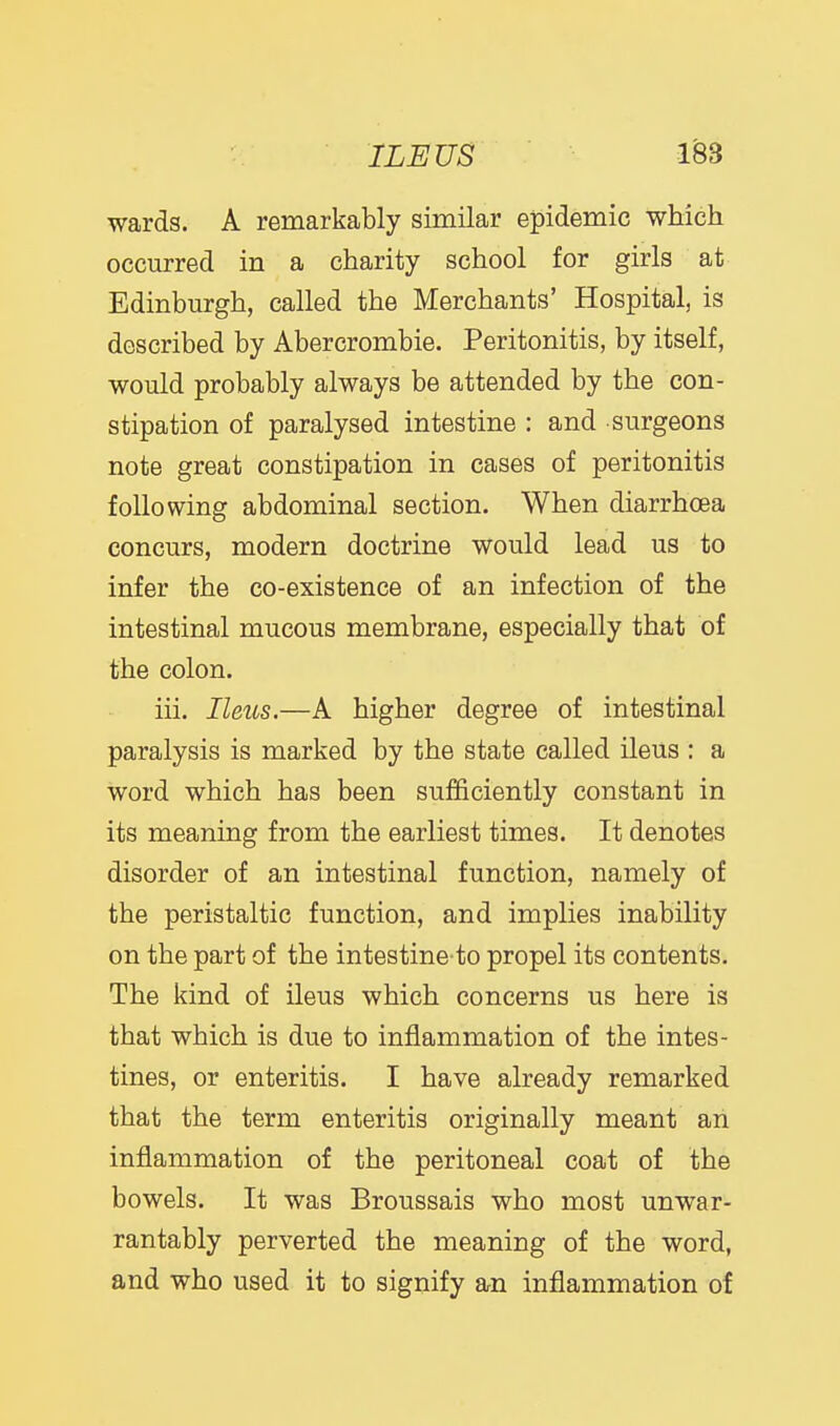 wards. A remarkably similar epidemic which occurred in a charity school for girls at Edinburgh, called the Merchants' Hospital, is described by Abercrombie. Peritonitis, by itself, would probably always be attended by the con- stipation of paralysed intestine : and surgeons note great constipation in cases of peritonitis following abdominal section. When diarrhoea concurs, modern doctrine would lead us to infer the co-existence of an infection of the intestinal mucous membrane, especially that of the colon. iii. Ileus.—A higher degree of intestinal paralysis is marked by the state called ileus : a word which has been sufficiently constant in its meaning from the earliest times. It denotes disorder of an intestinal function, namely of the peristaltic function, and implies inability on the part of the intestine to propel its contents. The kind of ileus which concerns us here is that which is due to inflammation of the intes- tines, or enteritis. I have already remarked that the term enteritis originally meant an inflammation of the peritoneal coat of the bowels. It was Broussais who most unwar- rantably perverted the meaning of the word, and who used it to signify an inflammation of