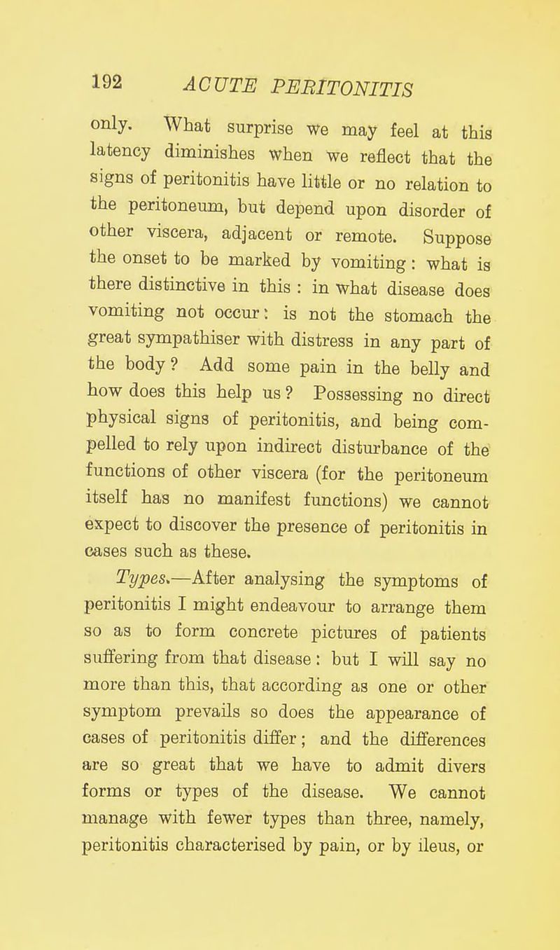 only. What surprise we may feel at this latency diminishes when we reflect that the signs of peritonitis have little or no relation to the peritoneum, but depend upon disorder of other viscera, adjacent or remote. Suppose the onset to be marked by vomiting: what is there distinctive in this : in what disease does vomiting not occur: is not the stomach the great sympathiser with distress in any part of the body? Add some pain in the belly and how does this help us ? Possessing no direct physical signs of peritonitis, and being com- pelled to rely upon indirect disturbance of the functions of other viscera (for the peritoneum itself has no manifest functions) we cannot expect to discover the presence of peritonitis in cases such as these. Types.—After analysing the symptoms of peritonitis I might endeavour to arrange them so as to form concrete pictures of patients suffering from that disease: but I will say no more than this, that according as one or other symptom prevails so does the appearance of cases of peritonitis differ; and the differences are so great that we have to admit divers forms or types of the disease. We cannot manage with fewer types than three, namely, peritonitis characterised by pain, or by ileus, or