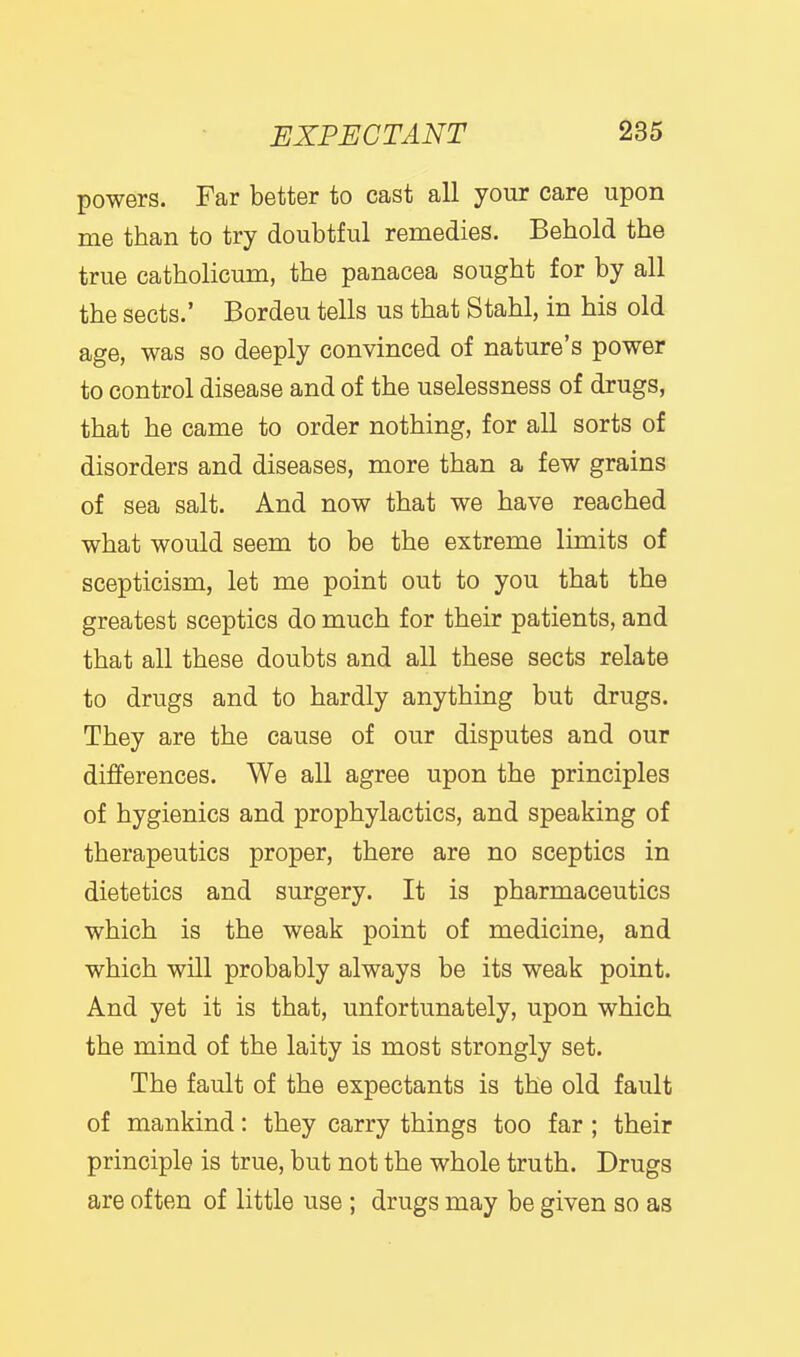 powers. Far better to cast all your care upon me than to try doubtful remedies. Behold the true catholicum, the panacea sought for by all the sects.' Bordeu tells us that Stahl, in his old age, was so deeply convinced of nature's power to control disease and of the uselessness of drugs, that he came to order nothing, for all sorts of disorders and diseases, more than a few grains of sea salt. And now that we have reached what would seem to be the extreme limits of scepticism, let me point out to you that the greatest sceptics do much for their patients, and that all these doubts and all these sects relate to drugs and to hardly anything but drugs. They are the cause of our disputes and our differences. We all agree upon the principles of hygienics and prophylactics, and speaking of therapeutics proper, there are no sceptics in dietetics and surgery. It is pharmaceutics which is the weak point of medicine, and which will probably always be its weak point. And yet it is that, unfortunately, upon which the mind of the laity is most strongly set. The fault of the expectants is the old fault of mankind: they carry things too far ; their principle is true, but not the whole truth. Drugs are often of little use ; drugs may be given so as