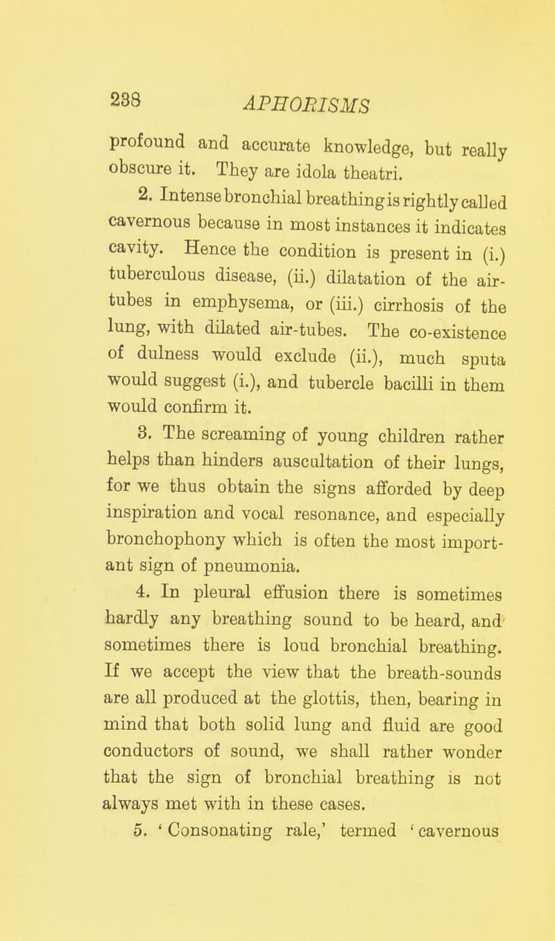 profound and accurate knowledge, but really obscure it. They are idola theatri. 2. Intense bronchial breathingis rightly called cavernous because in most instances it indicates cavity. Hence the condition is present in (i.) tuberculous disease, (ii.) dilatation of the air- tubes in emphysema, or (iii.) cirrhosis of the lung, with dilated air-tubes. The co-existence of dulness would exclude (ii.), much sputa would suggest (i.), and tubercle bacilli in them would confirm it. 3. The screaming of young children rather helps than hinders auscultation of their lungs, for we thus obtain the signs afforded by deep inspiration and vocal resonance, and especially bronchophony which is often the most import- ant sign of pneumonia. 4. In pleural effusion there is sometimes hardly any breathing sound to be heard, and' sometimes there is loud bronchial breathing. If we accept the view that the breath-sounds are all produced at the glottis, then, bearing in mind that both solid lung and fluid are good conductors of sound, we shall rather wonder that the sign of bronchial breathing is not always met with in these cases. 5. ' Consonating rale,' termed ' cavernous