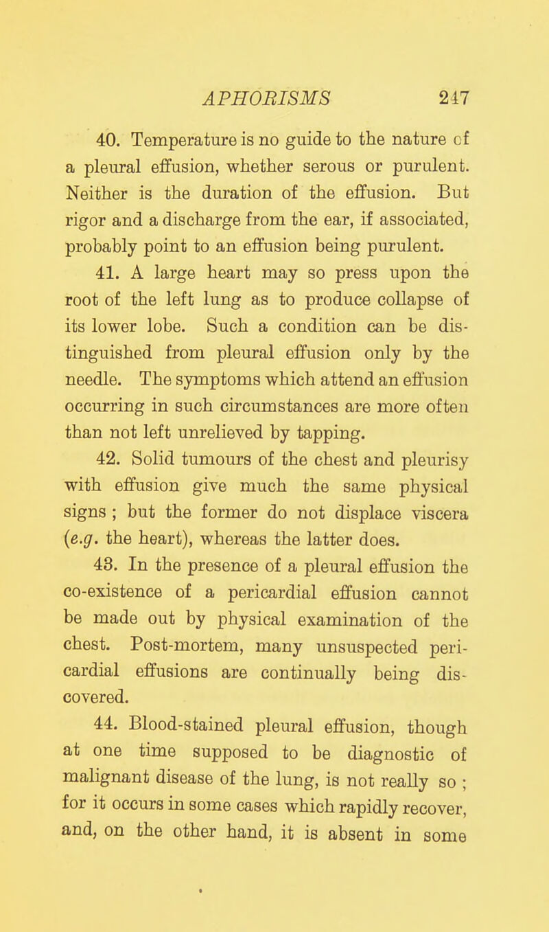 40. Temperature is no guide to the nature of a pleural effusion, whether serous or purulent. Neither is the duration of the effusion. But rigor and a discharge from the ear, if associated, probably point to an effusion being purulent. 41. A large heart may so press upon the root of the left lung as to produce collapse of its lower lobe. Such a condition can be dis- tinguished from pleural effusion only by the needle. The symptoms which attend an effusion occurring in such circumstances are more often than not left unrelieved by tapping. 42. Solid tumours of the chest and pleurisy with effusion give much the same physical signs ; but the former do not displace viscera {e.g. the heart), whereas the latter does. 43. In the presence of a pleural effusion the co-existence of a pericardial effusion cannot be made out by physical examination of the chest. Post-mortem, many unsuspected peri- cardial effusions are continually being dis- covered. 44. Blood-stained pleural effusion, though at one time supposed to be diagnostic of malignant disease of the lung, is not really so ; for it occurs in some cases which rapidly recover, and, on the other hand, it is absent in some