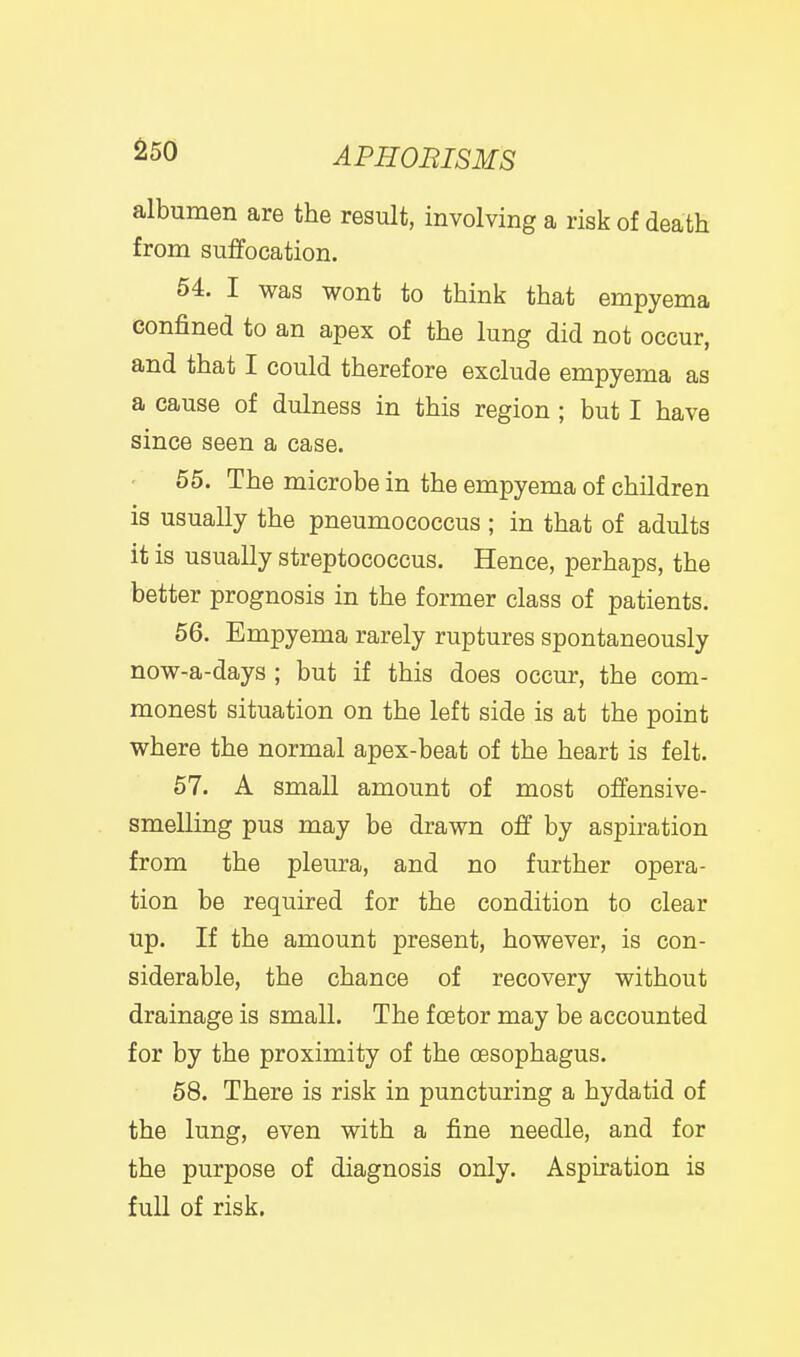 albumen are the result, involving a risk of death from suffocation. 54. I was wont to think that empyema confined to an apex of the lung did not occur, and that I could therefore exclude empyema as a cause of dulness in this region; but I have since seen a case. 55. The microbe in the empyema of children is usually the pneumococcus ; in that of adults it is usually streptococcus. Hence, perhaps, the better prognosis in the former class of patients. 56. Empyema rarely ruptures spontaneously now-a-days ; but if this does occur, the com- monest situation on the left side is at the point where the normal apex-beat of the heart is felt. 57. A small amount of most offensive- smelling pus may be drawn off by aspiration from the pleura, and no further opera- tion be required for the condition to clear up. If the amount present, however, is con- siderable, the chance of recovery without drainage is small. The f oetor may be accounted for by the proximity of the oesophagus. 58. There is risk in puncturing a hydatid of the lung, even with a fine needle, and for the purpose of diagnosis only. Aspiration is full of risk.