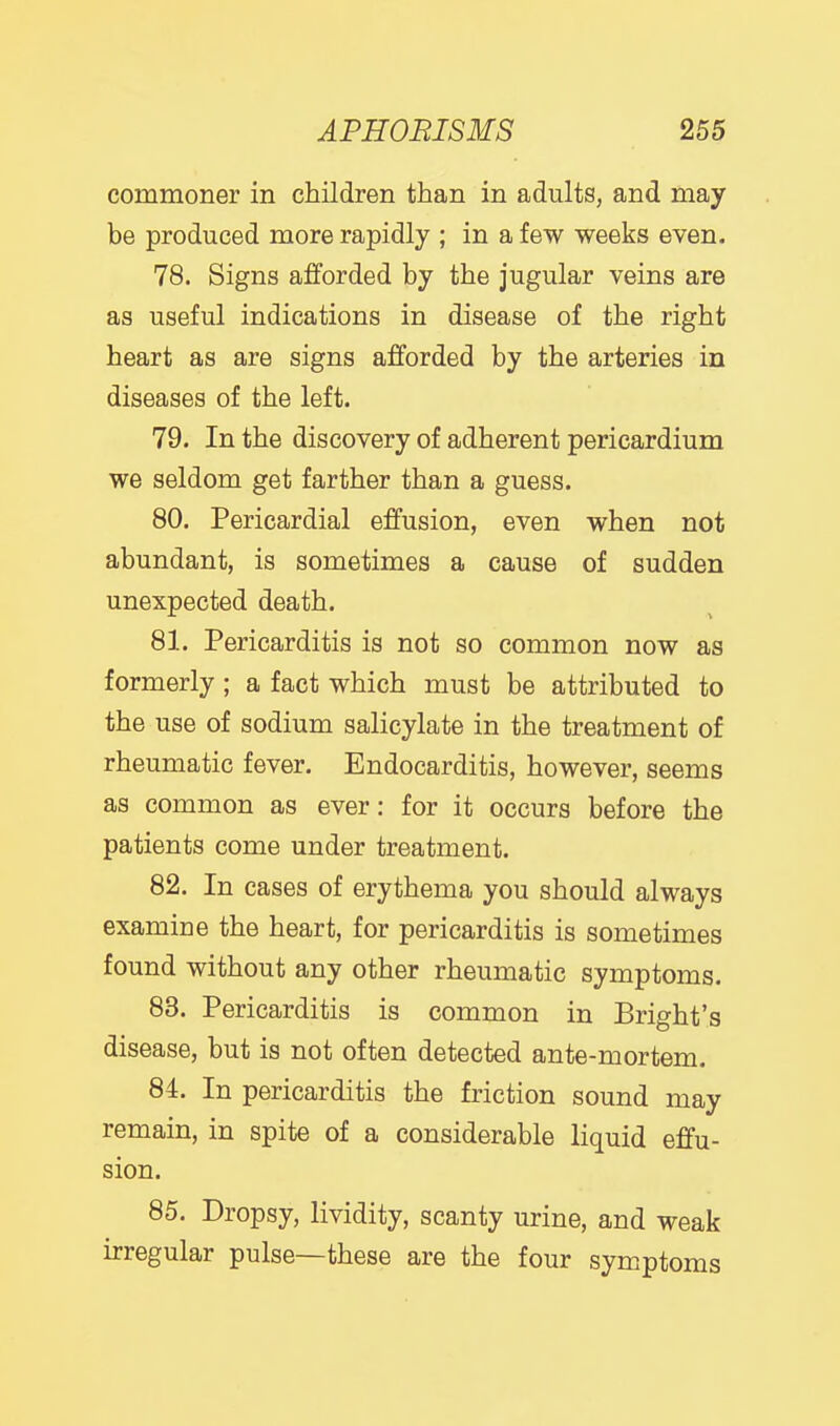 commoner in children than in adults, and may be produced more rapidly ; in a few weeks even. 78. Signs afforded by the jugular veins are as useful indications in disease of the right heart as are signs afforded by the arteries in diseases of the left. 79. In the discovery of adherent pericardium we seldom get farther than a guess. 80. Pericardial effusion, even when not abundant, is sometimes a cause of sudden unexpected death. 81. Pericarditis is not so common now as formerly; a fact which must be attributed to the use of sodium salicylate in the treatment of rheumatic fever. Endocarditis, however, seems as common as ever: for it occurs before the patients come under treatment. 82. In cases of erythema you should always examine the heart, for pericarditis is sometimes found without any other rheumatic symptoms. 83. Pericarditis is common in Bright's disease, but is not often detected ante-mortem. 84. In pericarditis the friction sound may remain, in spite of a considerable liquid effu- sion. 85. Dropsy, lividity, scanty urine, and weak irregular pulse—these are the four symptoms