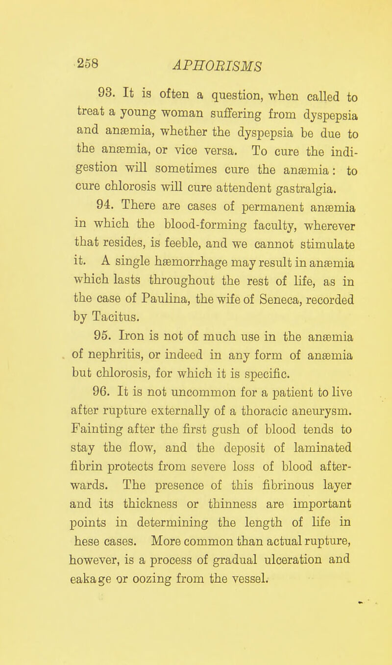 93. It is often a question, when called to treat a young woman suffering from dyspepsia and anaemia, whether the dyspepsia be due to the anasmia, or vice versa. To cure the indi- gestion will sometimes cure the ansemia: to cure chlorosis will cure attendent gastralgia. 94. There are cases of permanent anemia in which the blood-forming faculty, wherever that resides, is feeble, and we cannot stimulate it. A single haemorrhage may result in anemia which lasts throughout the rest of life, as in the case of Paulina, the wife of Seneca, recorded by Tacitus. 95. Iron is not of much use in the anaemia of nephritis, or indeed in any form of ansemia but chlorosis, for which it is specific. 96. It is not uncommon for a patient to live after rupture externally of a thoracic aneurysm. Fainting after the first gush of blood tends to stay the flow, and the deposit of laminated fibrin protects from severe loss of blood after- wards. The presence of this fibrinous layer and its thickness or thinness are important points in determining the length of life in hese cases. More common than actual rupture, however, is a process of gradual ulceration and eakage or oozing from the vessel.