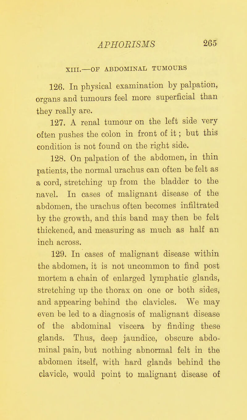 XIII.—OF ABDOMINAL TUMOURS 126. In physical examination by palpation, organs and tumours feel more superficial than they really are. 127. A renal tumour on the left side very often pushes the colon in front of it; but this condition is not found on the right side. 128. On palpation of the abdomen, in thin patients, the normal urachus can often be felt as a cord, stretching up from the bladder to the navel. In cases of malignant disease of the abdomen, the urachus often becomes infiltrated by the growth, and this band may then be felt thickened, and measuring as much as half an inch across. 129. In cases of malignant disease within the abdomen, it is not uncommon to find post mortem a chain of enlarged lymphatic glands, stretching up the thorax on one or both sides, and appearing behind the clavicles. We may even be led to a diagnosis of malignant disease of the abdominal viscera by finding these glands. Thus, deep jaundice, obscure abdo- minal pain, but nothing abnormal felt in the abdomen itself, with hard glands behind the clavicle, would point to malignant disease of