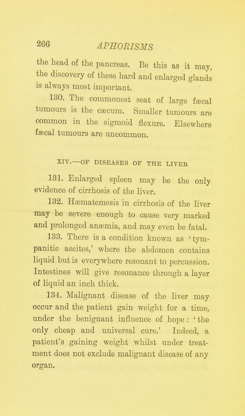 I 266 APHORISMS the head of the pancreas. Be this as it may, the discovery of these hard and enlarged glands is always most important. 130. The commonest seat of large fgecal tumours is the cfficum. Smaller tumours are common in the sigmoid flexure. Elsewhere fffical tumours are uncommon. XIV.—OP DISEASES OF THE LIVER 131. Enlarged spleen may be the only evidence of cirrhosis of the liver. 132. Htematemesis in cirrhosis of the liver may be severe enough to cause very marked and prolonged anaemia, and may even be fatal. 133. There is a condition known as ' tym- panitic ascites,' where the abdomen contains liquid but is everywhere resonant to percussion. Intestines will give resonance through a layer of liquid an inch thick. 134. Malignant disease of the liver may occur and the patient gain weight for a time, under the benignant influence of hope : ' the only cheap and universal cure.' Indeed, a patient's gaining weight whilst under treat- ment does not exclude malignant disease of any organ.