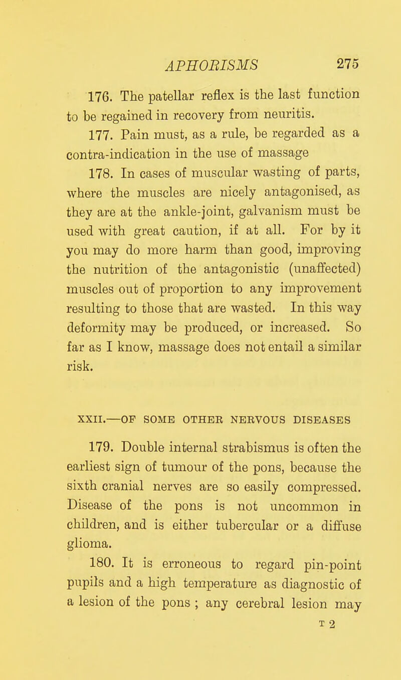 176. The patellar reflex is the last function to be regained in recovery from neuritis. 177. Pain must, as a rule, be regarded as a contra-indication in the use of massage 178. In cases of muscular wasting of parts, where the muscles are nicely antagonised, as they are at the ankle-joint, galvanism must be used with great caution, if at all. For by it you may do more harm than good, improving the nutrition of the antagonistic (unaffected) muscles out of proportion to any improvement resulting to those that are wasted. In this way deformity may be produced, or increased. So far as I know, massage does not entail a similar risk. XXII.—OF SOME OTHEE NEEVOUS DISEASES 179. Double internal strabismus is often the earliest sign of tumour of the pons, because the sixth cranial nerves are so easily compressed. Disease of the pons is not uncommon in children, and is either tubercular or a diffuse glioma. 180. It is erroneous to regard pin-point pupils and a high temperature as diagnostic of a lesion of the pons ; any cerebral lesion may T 2