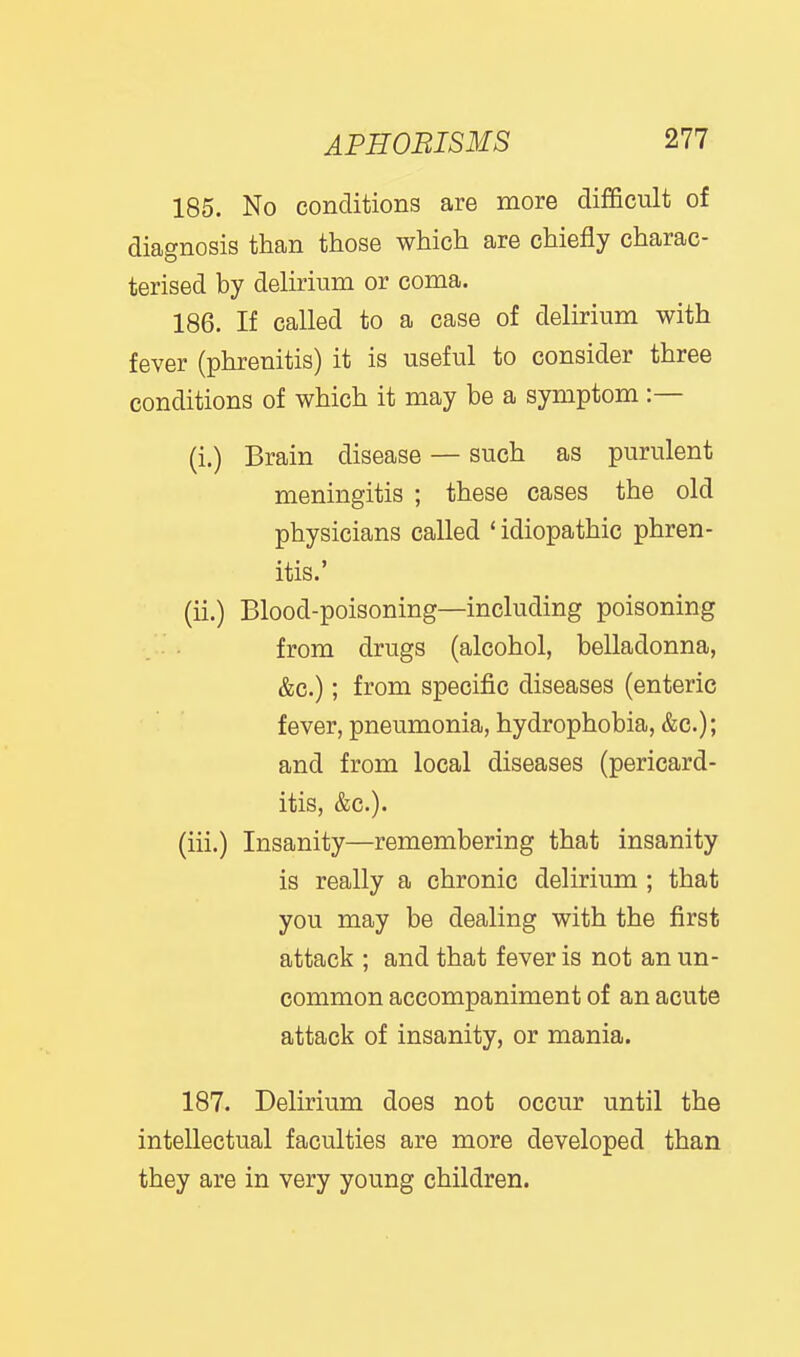 185. No conditions are more difficult of diagnosis than those which are chiefly charac- terised by delirium or coma. 186. If called to a case of delirium with fever (phrenitis) it is useful to consider three conditions of which it may be a symptom :— (i.) Brain disease — such as purulent meningitis ; these cases the old physicians called * idiopathic phren- itis.' (ii.) Blood-poisoning—including poisoning from drugs (alcohol, belladonna, &c.); from specific diseases (enteric fever, pneumonia, hydrophobia, &c.); and from local diseases (pericard- itis, &c.). (iii.) Insanity—remembering that insanity is really a chronic delirium ; that you may be dealing with the first attack ; and that fever is not an un- common accompaniment of an acute attack of insanity, or mania. 187. Delirium does not occur until the intellectual faculties are more developed than they are in very young children. 1