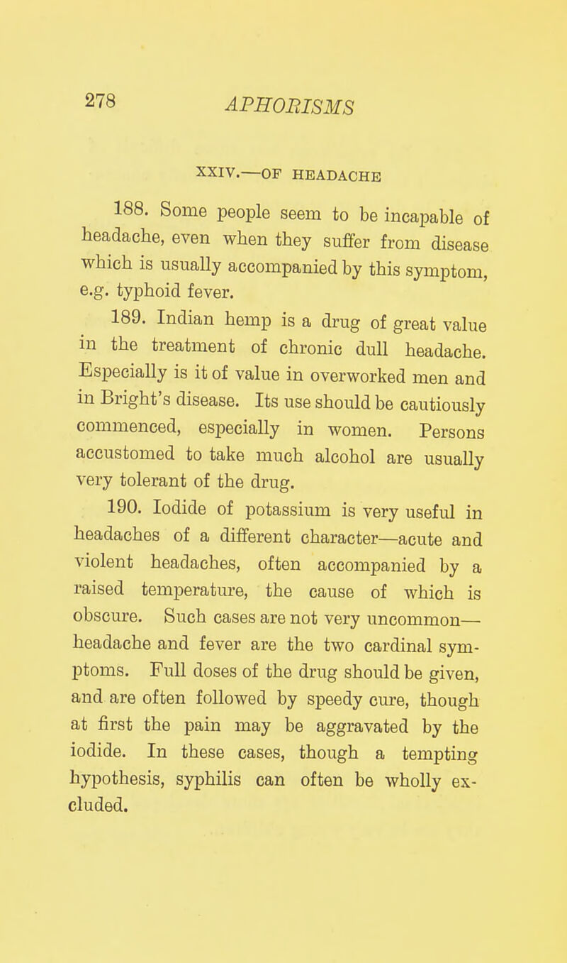 XXIV.—OF HEADACHE 188. Some people seem to be incapable of headache, even when they suffer from disease which is usually accompanied by this symptom, e.g. typhoid fever. 189. Indian hemp is a drug of great value in the treatment of chronic dull headache. Especially is it of value in overworked men and in Bright's disease. Its use should be cautiously commenced, especially in women. Persons accustomed to take much alcohol are usually very tolerant of the drug. 190. Iodide of potassium is very useful in headaches of a different character—acute and violent headaches, often accompanied by a raised temperature, the cause of which is obscure. Such cases are not very uncommon— headache and fever are the two cardinal sym- ptoms. Full doses of the drug should be given, and are often followed by speedy cure, though at first the pain may be aggravated by the iodide. In these cases, though a tempting hypothesis, syphilis can often be wholly ex- cluded.