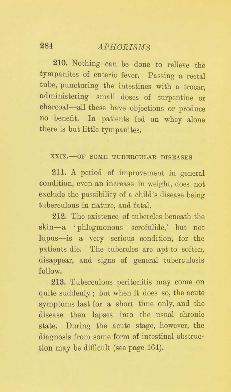 210. Nothing can be done to relieve the tympanites of enteric fever. Passing a rectal tube, puncturing the intestines with a trocar, administering small doses of turpentine or charcoal—all these have objections or produce no benefit. In patients fed on whey alone there is but little tympanites. XXIX.—OF SOME TUBBRCULAE DISEASES 211. A period of improvement in general condition, even an increase in weight, does not exclude the possibility of a child's disease being tuberculous in nature, and fatal. 212. The existence of tubercles beneath the skin—a ' phlegmonous scrofulide,' but not lupus—is a very serious condition, for the patients die. The tubercles are apt to soften, disappear, and signs of general tuberculosis follow. 213. Tuberculous peritonitis may come on quite suddenly ; but when it does so, the acute symptoms last for a short time only, and the disease then lapses into the usual chronic state. During the acute stage, however, the diagnosis from some form of intestinal obstruc- tion may be difficult (see page 164).