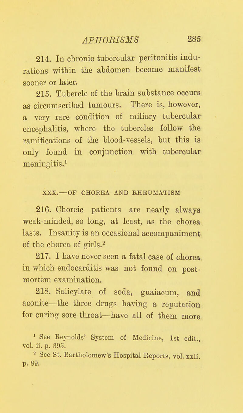 214. In chronic tubercular peritonitis indu- rations within the abdomen become manifest sooner or later. 215. Tubercle of the brain substance occurs as circumscribed tumours. There is, however, a very rare condition of miliary tubercular encephalitis, where the tubercles follow the ramifications of the blood-vessels, but this is only found in conjunction with tubercular meningitis.^ XXX.—OP CHOEEA AND EHEUMATISM 216. Choreic patients are nearly always weak-minded, so long, at least, as the chorea lasts. Insanity is an occasional accompaniment of the chorea of girls.^ 217. I have never seen a fatal case of chorea in which endocarditis was not found on post- mortem examination. 218. Salicylate of soda, guaiacum, and aconite—the three drugs having a reputation for curing sore throat—have all of them more ' See Eeynolds' System of Medicine, 1st edit., vol. ii. p. 395. * See St. Bartholomew's Hospital Reports, vol. xxii. p. 89.