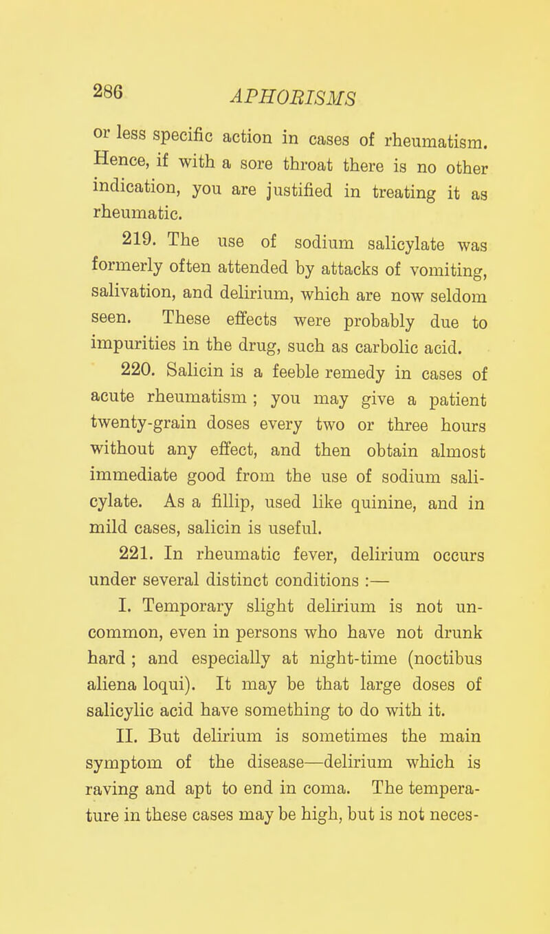 or less specific action in cases of rheumatism. Hence, if with a sore throat there is no other indication, you are justified in treating it as rheumatic. 219. The use of sodium salicylate was formerly often attended by attacks of vomiting, salivation, and delirium, which are now seldom seen. These effects were probably due to impurities in the drug, such as carbolic acid.  220. Salicin is a feeble remedy in cases of acute rheumatism ; you may give a patient twenty-grain doses every two or three hours without any effect, and then obtain almost immediate good from the use of sodium sali- cylate. As a fillip, used like quinine, and in mild cases, salicin is useful. 221. In rheumatic fever, delirium occurs under several distinct conditions :— I. Temporary slight delirium is not un- common, even in persons who have not drunk hard ; and especially at night-time (noctibus aliena loqui). It may be that large doses of salicylic acid have something to do with it. II. But delirium is sometimes the main symptom of the disease—delirium which is raving and apt to end in coma. The tempera- ture in these cases may be high, but is not neces-