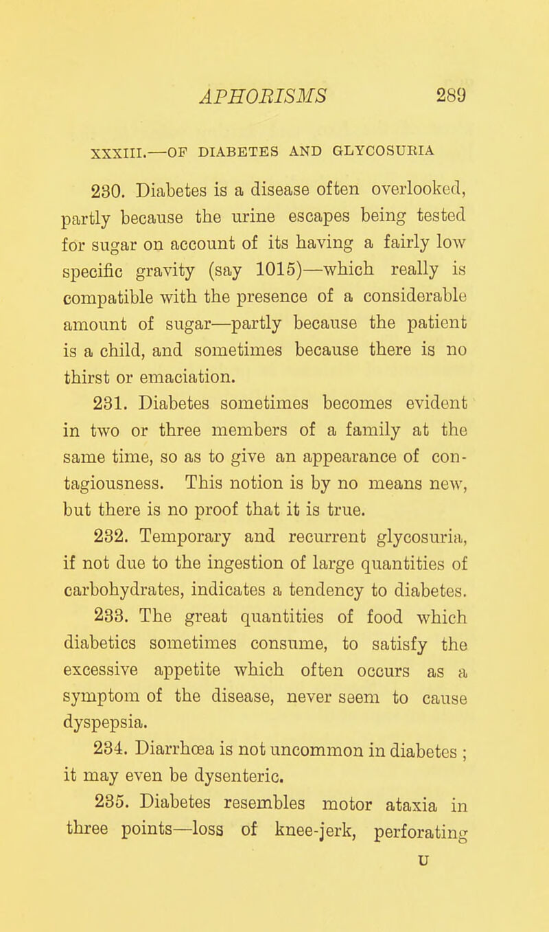 XXXIII.—OF DIABETES AND GLYCOSUEIA 230. Diabetes is a disease often overlooked, partly because the urine escapes being tested for sugar on account of its having a fairly low specific gravity (say 1015)—which really is compatible with the presence of a considerable amount of sugar—partly because the patient is a child, and sometimes because there is no thirst or emaciation. 231. Diabetes sometimes becomes evident in two or three members of a family at the same time, so as to give an appearance of con- tagiousness. This notion is by no means new, but there is no proof that it is true. 232. Temporary and recurrent glycosuria, if not due to the ingestion of large quantities of carbohydrates, indicates a tendency to diabetes. 283. The great quantities of food which diabetics sometimes consume, to satisfy the excessive appetite which often occurs as a symptom of the disease, never seem to cause dyspepsia. 234. Diarrhoea is not uncommon in diabetes ; it may even be dysenteric. 235. Diabetes resembles motor ataxia in three points—loss of knee-jerk, perforating u